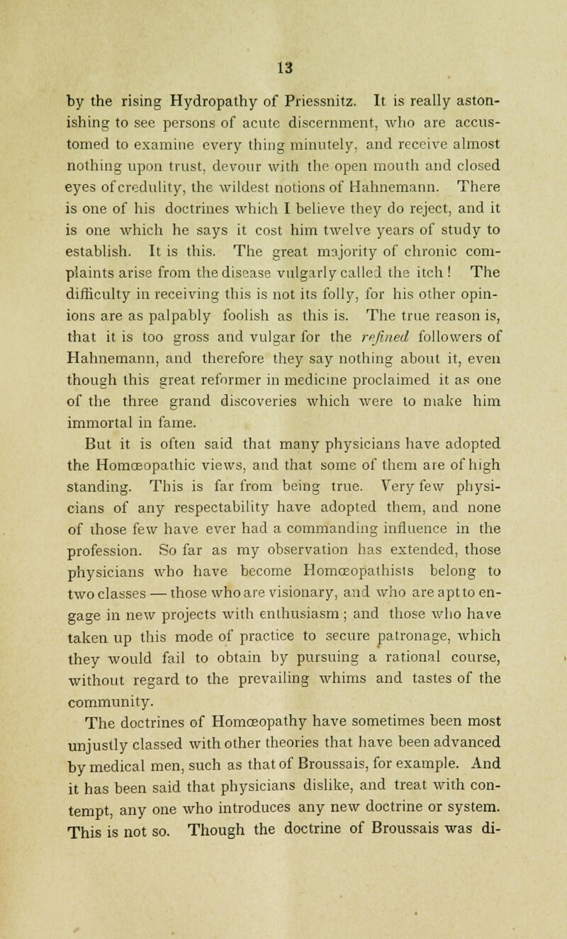 by the rising Hydropathy of Priessnitz. It is really aston- ishing to see persons of acute discernment, who are accus- tomed to examine every thing minutely, and receive almost nothing upon trust, devour with the open mouth and closed eyes of credulity, the wildest notions of Hahnemann. There is one of his doctrines which I believe they do reject, and it is one which he says it cost him twelve years of study to establish. It is this. The great majority of chronic com- plaints arise from the disease vulgarly called the itch ! The difficulty in receiving this is not its folly, for his other opin- ions are as palpably foolish as this is. The true reason is, that it is too gross and vulgar for the refined followers of Hahnemann, and therefore they say nothing about it, even though this great reformer in medicine proclaimed it as one of the three grand discoveries which were to make him immortal in fame. But it is often said that many physicians have adopted the Homoeopathic views, and that some of them are of high standing. This is far from being true. Very few physi- cians of any respectability have adopted them, and none of those few have ever had a commanding influence in the profession. So far as my observation has extended, those physicians who have become Homceopathisis belong to two classes — those who are visionary, and who are aptto en- gage in new projects with enthusiasm; and those who have taken up this mode of practice to secure patronage, which they would fail to obtain by pursuing a rational course, without regard to the prevailing whims and tastes of the community. The doctrines of Homoeopathy have sometimes been most unjustly classed with other theories that have been advanced by medical men, such as that of Broussais, for example. And it has been said that physicians dislike, and treat with con- tempt, any one who introduces any new doctrine or system. This is not so. Though the doctrine of Broussais was di-