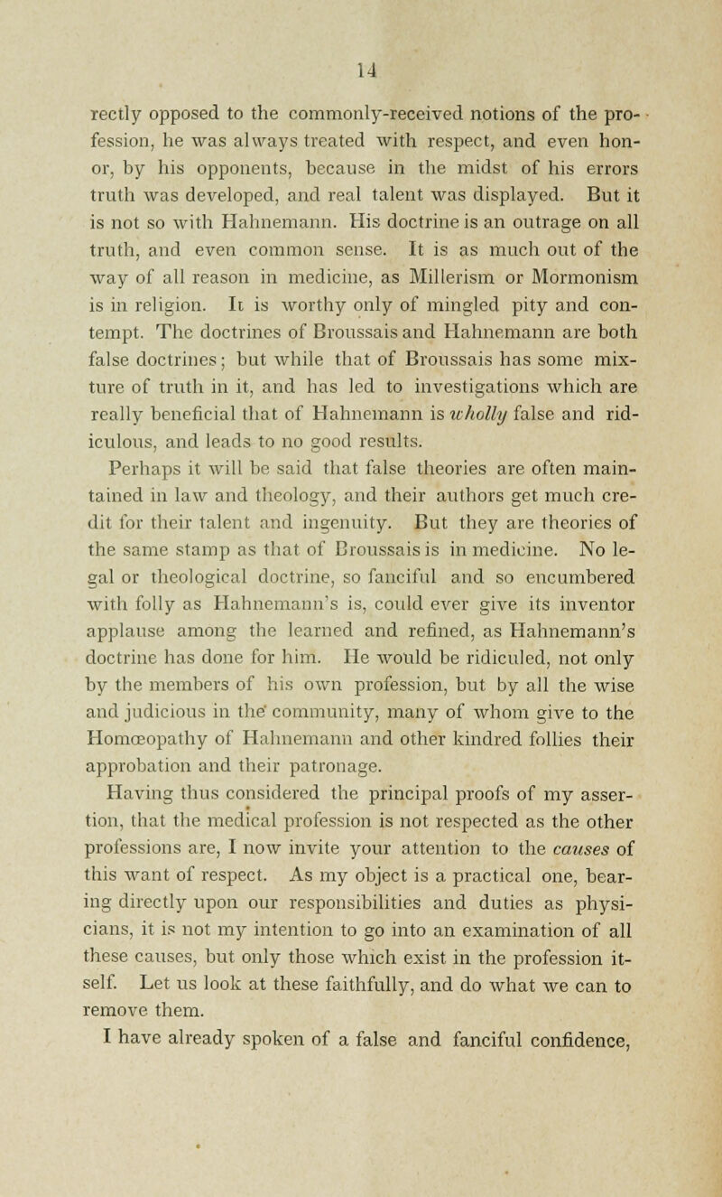 rectly opposed to the commonly-received notions of the pro- fession, he was always treated with respect, and even hon- or, by his opponents, because in the midst of his errors truth was developed, and real talent was displayed. But it is not so with Hahnemann. His doctrine is an outrage on all truth, and even common sense. It is as much out of the way of all reason in medicine, as Millerism or Mormonism is in religion. It is worthy only of mingled pity and con- tempt. The doctrines of Broussais and Hahnemann are both false doctrines; but while that of Broussais has some mix- ture of truth in it, and has led to investigations which are really beneficial that of Hahnemann is wholly false and rid- iculous, and leads to no good results. Perhaps it will be said that false theories are often main- tained in law and theology, and their authors get much cre- dit for their talent and ingenuity. But they are theories of the same stamp as that of Broussais is in medicine. No le- gal or theological doctrine, so fanciful and so encumbered with folly as Hahnemann's is, could ever give its inventor applause among the learned and refined, as Hahnemann's doctrine has done for him. He would be ridiculed, not only by the members of his own profession, but by all the wise and judicious in the' community, many of whom give to the Homoeopathy of Hahnemann and other kindred follies their approbation and their patronage. Having thus considered the principal proofs of my asser- tion, that the medical profession is not respected as the other professions are, I now invite your attention to the causes of this want of respect. As my object is a practical one, bear- ing directly upon our responsibilities and duties as physi- cians, it is not my intention to go into an examination of all these causes, but only those which exist in the profession it- self. Let us look at these faithfully, and do what we can to remove them. I have already spoken of a false and fanciful confidence,