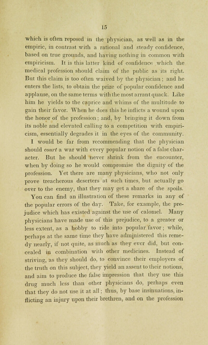 which is often reposed in the physician, as well as in the empiric, in contrast with a rational and steady confidence, based on true grounds, and having nothing in common with empiricism. It is this latter kind of confidence which the medical profession should claim of the public as its right. But this claim is too often waived by the physician; and he enters the lists, to obtain the prize of popular confidence and applause, on the same terms with the most arrant quack. Like him he yields to the caprice and whims of the multitude to gain their favor. When he does this he inflicts a wound upon the honor of the profession; and, by bringing it down from its noble and elevated calling to a competition with empiri- cism, essentially degrades it in the eyes of the community. I would be far from recommending that the physician should court a war with every popular notion of a false char- acter. But he should never shrink from the encounter, when by doing so he would compromise the dignity of the profession. Yet there are many physicians, who not only prove treacherous deserters at such times, but actually go over to the enemy, that they may get a share of the spoils. You can find an illustration of these remarks in any of the popular errors of the day. Take, for example, the pre- judice which has existed against the use of calomel. Many physicians have made use of this prejudice, to a greater or less extent, as a hobby to ride into popular favor; while, perhaps at the same time they have administered this reme- dy nearly, if not quite, as much as they ever did, but con- cealed in combination with other medicines. Instead of striving, as they should do, to convince their employers of the truth on this subject, they yield an assent to their notions, and aim to produce the false impression that they use this drug much less than other physicians do, perhaps even that they do not use it at all; thus, by base insinuations, in- flicting an injury upon their brethren, and on the profession