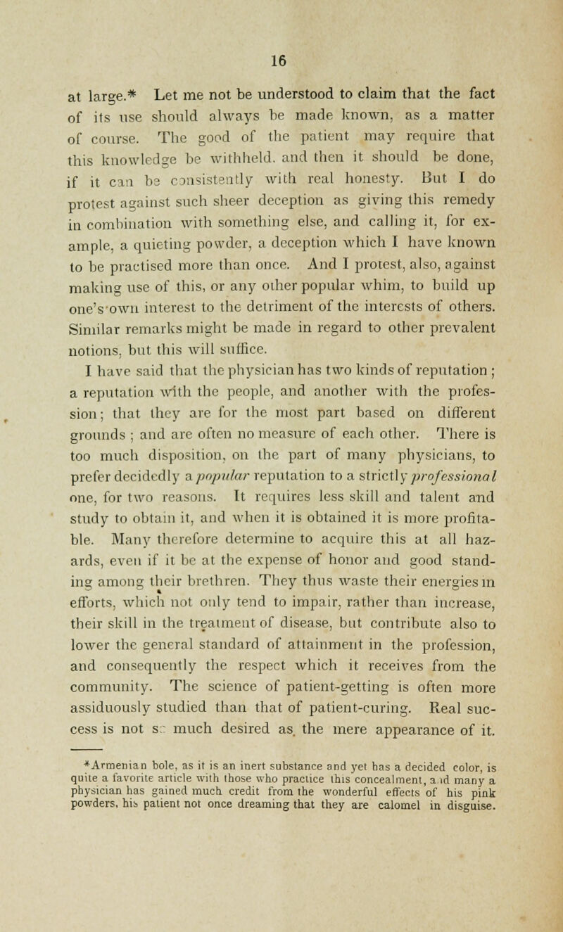 at large.* Let me not be understood to claim that the fact of its use should always be made known, as a matter of course. The good of the patient may require that this knowledge he withheld, and then it should be done, if it can be consistently with real honesty. But I do protest against such sheer deception as giving this remedy in combination with something else, and calling it, for ex- ample, a quieting powder, a deception which I have known to be practised more than once. And I protest, also, against making use of this, or any other popular whim, to build up oneVown interest to the detriment of the interests of others. Similar remarks might be made in regard to other prevalent notions, but this will suffice. I have said that the physician has two kinds of reputation ; a reputation with the people, and another with the profes- sion; that they are for the most part based on different grounds ; and are often no measure of each other. There is too much disposition, on the part of many physicians, to prefer decidedly ^popular reputation to a strictly professional one, for two reasons. It requires less skill and talent and study to obtain it, and when it is obtained it is more profita- ble. Many therefore determine to acquire this at all haz- ards, even if it be at the expense of honor and good stand- ing among their brethren. They thus waste their energies in efforts, which not only tend to impair, rather than increase, their skill in the treatment of disease, but contribute also to lower the general standard of attainment in the profession, and consequently the respect which it receives from the community. The science of patient-getting is often more assiduously studied than that of patient-curing. Real suc- cess is not s:: much desired as the mere appearance of it. * Armenian bole, as it is an inert substance and yet has a decided color, is quite a favorite article with those who practice this concealment, a id many a physician has gained much credit from the wonderful effects of his pink powders, his patient not once dreaming that they are calomel in disguise.