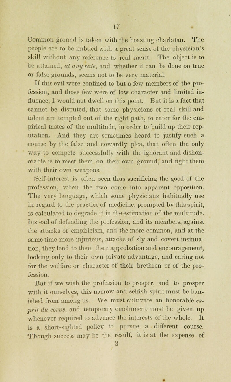 Common ground is taken with the boasting charlatan. The people are to be imbued with a great sense of the physician's skill without any reference to real merit. The object is to be attained, at any rate, and whether it can be done on true or false grounds, seems not to be very material. If this evil were confined to but a few members of the pro- fession, and those few were of low character and limited in- fluence, I would not dwell on this point. But it is a fact that cannot be disputed, that some physicians of real skill and talent are tempted out of the right path, to cater for the em- pirical tastes of the multitude, in order to build up their rep- utation. And the}' are sometimes heard to justify such a course by the false and cowardly plea, that often the only way to compete successfully with the ignorant and dishon- orable is to meet them on their own ground, and fight them with their own weapons. Self-interest is often seen thus sacrificing the good of the profession, when the two come into apparent opposition. The very language, which some physicians habitually use in regard to the practice of medicine, prompted by this spirit, is calculated to degrade it in the estimation of the multitude. Instead of defending the profession, and its members, against the attacks of empiricism, and the more common, and at the same time more injurious, attacks of sly and covert insinua- tion, they lend to them their approbation and encouragement, looking only to their own private advantage, and caring not for the welfare or character of their brethren or of the pro- fession. But if we wish the profession to prosper, and to prosper with it ourselves, this narrow and selfish spirit must be ban- ished from among us. We must cultivate an honorable es- prit du corps, and temporary emolument must be given up whenever required to advance the interests of the whole. It is a short-sighted policy to pursue a different course. Though success may be the result, it is at the expense of 3