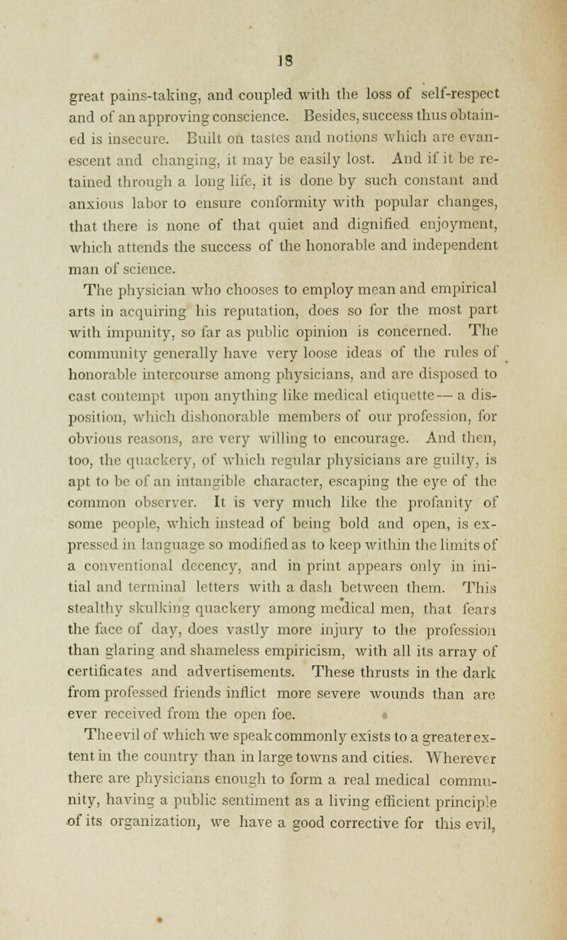 IS great pains-taking, and coupled with the loss of self-respect and of an approving conscience. Besides, success thus obtain- ed is insecure. Built on tastes and notions which are evan- escent and changing, it may be easily lost. And if it be re- tained through a long life, it is done by such constant and anxious labor to ensure conformity with popular changes, that there is none of that quiet and dignified enjoyment, which attends the success of the honorable and independent man of science. The physician who chooses to employ mean and empirical arts in acquiring his reputation, does so for the most part with impunity, so far as public opinion is concerned. The community generally have very loose ideas of the rules of honorable intercourse among physicians, and are disposed to cast contempt upon anything like medical etiquette— a dis- position, which dishonorable members of our profession, for obvious reasons, arc very willing to encourage. And then, too, the quackery, of which regular physicians are guilty, is apt to be of an intangible character, escaping the eye of the common observer. It is very much like the profanity of some people, which instead of being bold and open, is ex- pressed in language so modified as to keep within the limits of a conventional decency, and in print appears only in ini- tial and terminal letters with a dash between them. This stealthy skulking quackery among medical men, that fears the face of day, does vastly more injury to the profession than glaring and shameless empiricism, with all its array of certificates and advertisements. These thrusts in the dark from professed friends inflict more severe wounds than are ever received from the open foe. The evil of which we speak commonly exists to a greater ex- tent in the country than in large towns and cities. Wherever there are physicians enough to form a real medical commu- nity, having a public sentiment as a living efficient principle of its organization, we have a good corrective for this evil,