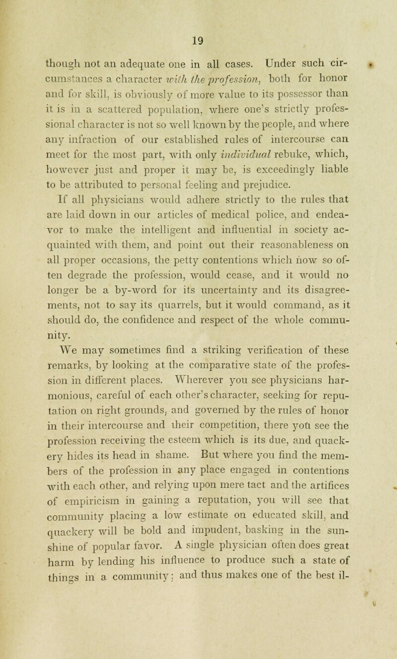 though not an adequate one in all cases. Under such cir- cumstances a character with the profession, both for honor and for skill, is obviously of more value to its possessor than it is in a scattered population, where one's strictly profes- sional character is not so well known by the people, and where any infraction of our established rules of intercourse can meet for the most part, with only individual rebuke, which, however just and proper it may be, is exceedingly liable to be attributed to personal feeling and prejudice. If all physicians would adhere strictly to the rules that are laid down in our articles of medical police, and endea- vor to make the intelligent and influential in society ac- quainted with them, and point out their reasonableness on all proper occasions, the petty contentions which how so of- ten degrade the profession, would cease, and it would no longer be a by-word for its uncertainty and its disagree- ments, not to say its quarrels, but it would command, as it should do, the confidence and respect of the whole commu- nity. We may sometimes find a striking verification of these remarks, by looking at the comparative state of the profes- sion in different places. Wherever you see physicians har- monious, careful of each other's character, seeking for repu- tation on right grounds, and governed by the rules of honor in their intercourse and their competition, there you see the profession receiving the esteem which is its due, and quack- ery hides its head in shame. But where you find the mem- bers of the profession in any place engaged in contentions with each other, and relying upon mere tact and the artifices of empiricism in gaining a reputation, you will see that community placing a low estimate on educated skill, and quackery will be bold and impudent, basking in the sun- shine of popular favor. A single physician often does great harm by lending his influence to produce such a state of things in a community: and thus makes one of the best il-