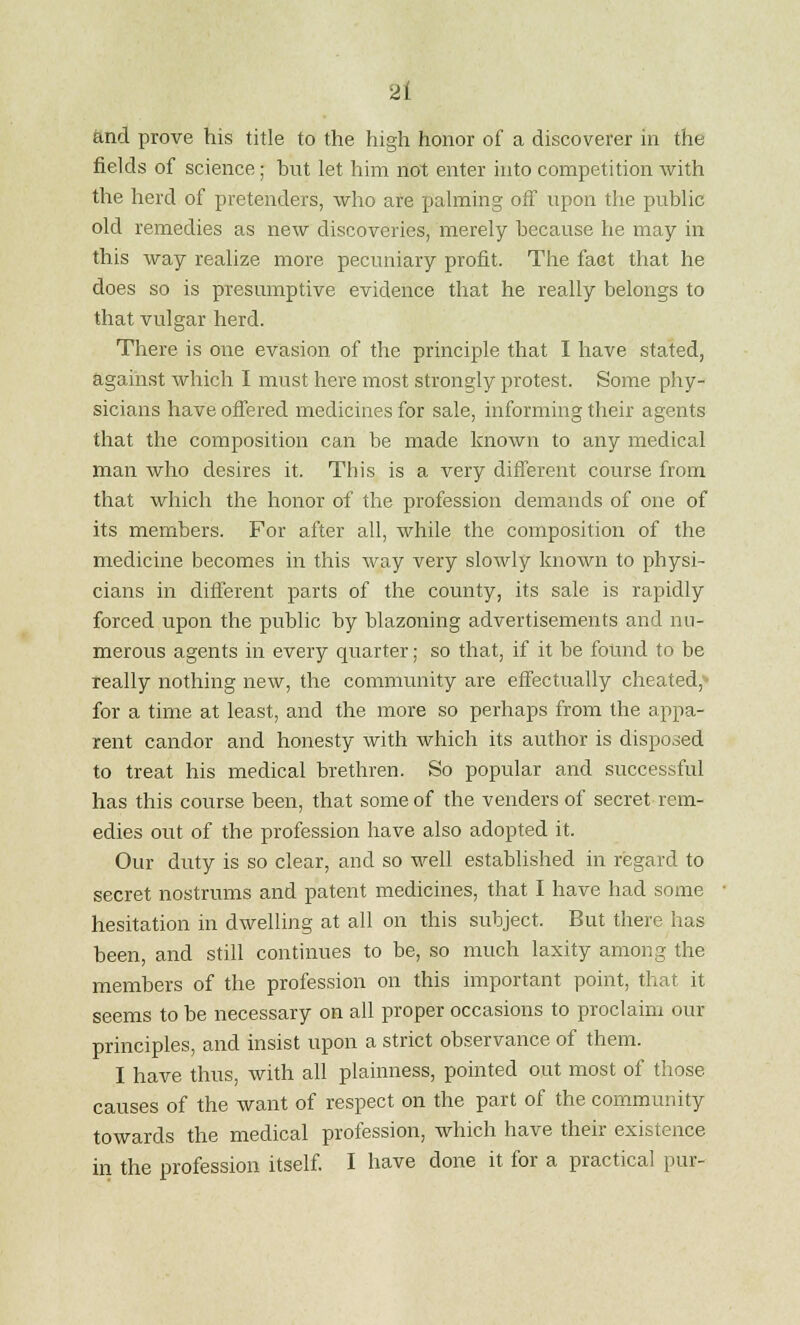 and prove his title to the high honor of a discoverer in the fields of science; hut let him not enter into competition with the herd of pretenders, who are palming off upon the public old remedies as new discoveries, merely because he may in this way realize more pecuniary profit. The fact that he does so is presumptive evidence that he really belongs to that vulgar herd. There is one evasion of the principle that I have stated, against which I must here most strongly protest. Some phy- sicians have offered medicines for sale, informing their agents that the composition can be made known to any medical man who desires it. This is a very different course from that which the honor of the profession demands of one of its members. For after all, while the composition of the medicine becomes in this way very slowly known to physi- cians in different parts of the county, its sale is rapidly forced upon the public by blazoning advertisements and nu- merous agents in every quarter; so that, if it be found to be really nothing new, the community are effectually cheated;' for a time at least, and the more so perhaps from the appa- rent candor and honesty with which its author is disposed to treat his medical brethren. So popular and successful has this course been, that some of the venders of secret rem- edies out of the profession have also adopted it. Our duty is so clear, and so well established in regard to secret nostrums and patent medicines, that I have had some hesitation in dwelling at all on this subject. But there has been, and still continues to be, so much laxity among the members of the profession on this important point, that it seems to be necessary on all proper occasions to proclaim our principles, and insist upon a strict observance of them. I have thus, with all plainness, pointed out most of those causes of the want of respect on the part of the community towards the medical profession, which have their existence in the profession itself. I have done it for a practical pur-
