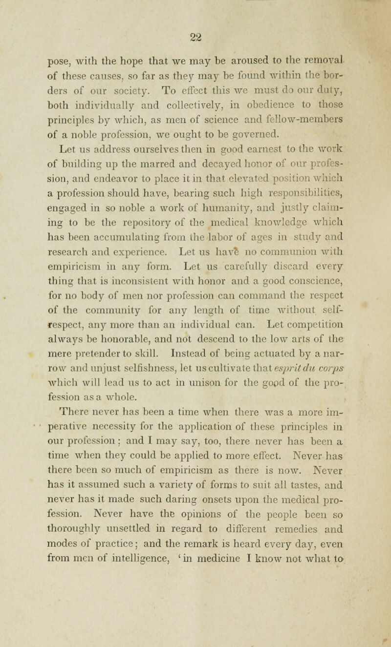 pose, with the hope that we may be aroused to the removal of these causes, so far as they may he found within the bor- ders of our society. To effect'this we must do our duty, both individually and collectively, in obedience to those principles by which, as men of science and fellow-members of a noble profession, we ought to be governed. Let us address ourselves then in good earnest to the work of building up the marred and decayed honor of our proi sion, and endeavor to place it in that elevated position which a profession should have, bearing such high responsibilities, engaged in so noble a work of humanity, and justly claim- ing to be the repository of the medical knowledge which has been accumulating from the labor of ages in study and research and experience. Let us have no communion with empiricism in any form. Let us carefully discard every thing that is inconsistent with honor and a good conscience, for no body of men nor profession can command the respect of the community for any length of time without self- respect, any more than an individual can. Let competition always be honorable, and not descend to the low arts of the mere pretender to skill. Instead of being actuated by a nar- row and unjust selfishness, let us cultivate that espritdu corps which will lead us to act in unison for the good of the pro- fession as a whole. There never has been a time when there was a more im- perative necessity for the application of these principles in our profession ; and I may say, too, there never has been a time when they could be applied to more effect. Never has there been so much of empiricism as there is now. Never has it assumed such a variety of forms to suit all tastes, and never has it made such daring onsets upon the medical pro- fession. Never have the opinions of the people been so thoroughly unsettled in regard to different remedies and modes of practice; and the remark is heard every day, even from men of intelligence, ' in medicine I know not what to