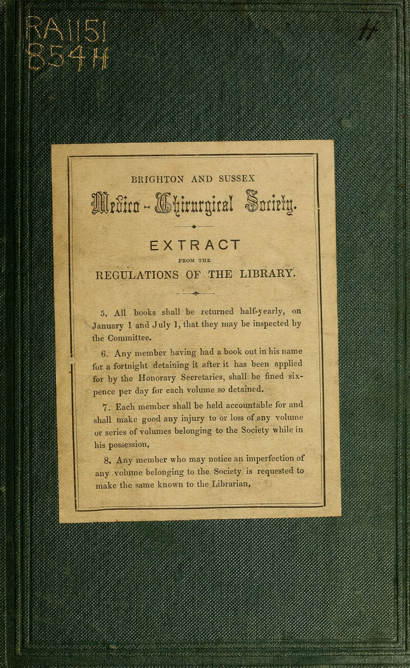 BRIGHTON AND SUSSEX EXTRACT FROM THB REGULATIONS OF THE LIBRARY. 5. All books shall be returned half-yearly, on January 1 and July 1, that they may be inspected by the Committee. 6. Any member having had a book out in his name for a fortnight detaining it after it has been applied for by the Honorary Secretaries, shall be fined six- pence per day for each volume so detained. 7. Each member shall be held accountable for and shall make good any injury to or loss of any volume or series of volumes belonging to the Society while in his possession, 8. Any member who may notice an imperfection of any volume belonging to the Society is requested to make the same known to the Librarian,