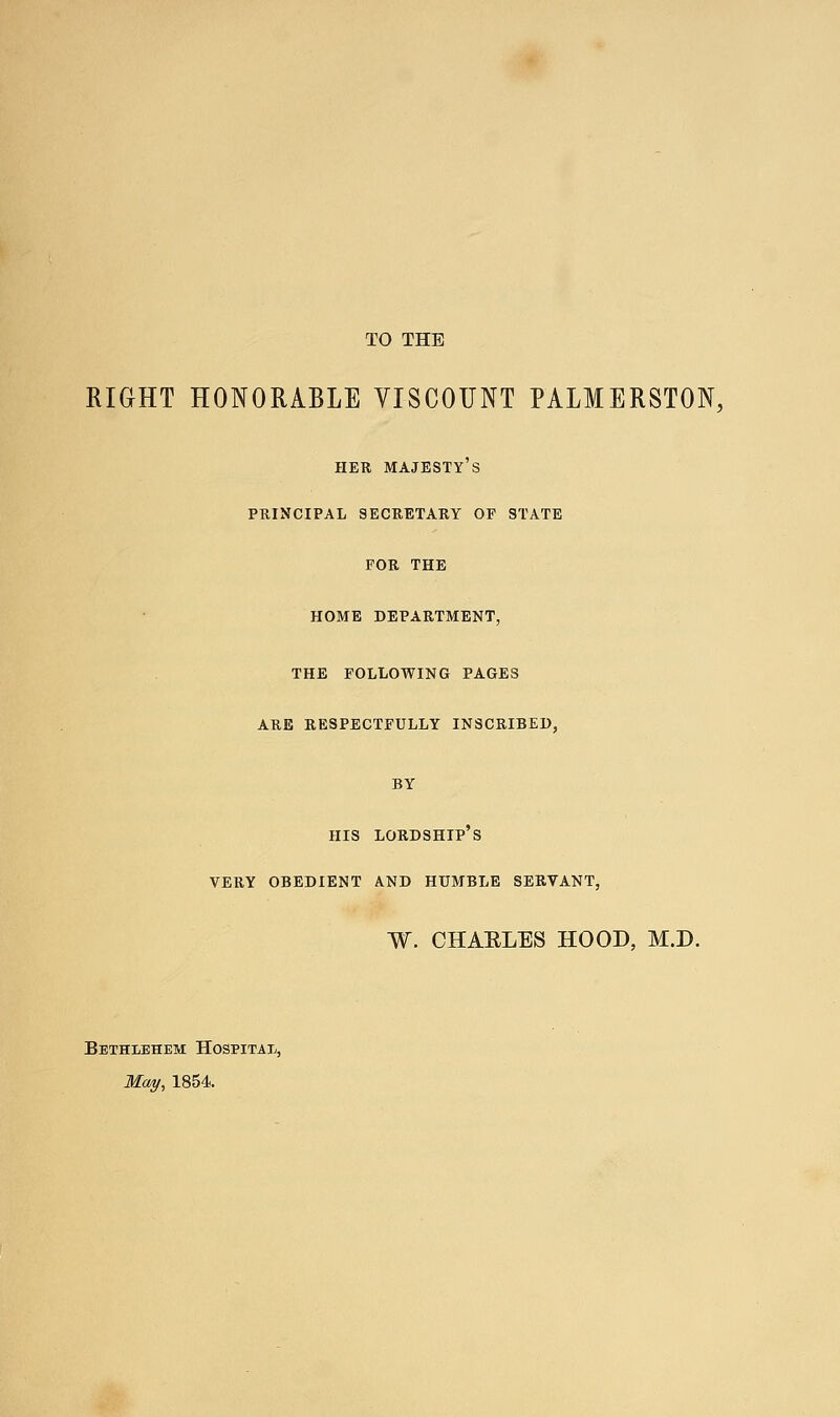 TO THE RIGHT HONORABLE VISCOUNT PALMERSTON, HER majesty's PRINCIPAL SECRETARY OF STATE FOR THE HOME DEPARTMENT, THE FOLLOWING PAGES ARE RESPECTFULLY INSCRIBED, BY HIS lordship's VERY OBEDIENT AND HUMBLE SERVANT, W. CHAELES HOOD, M.D. Bethlehem Hospitai-, McM/, 1854.