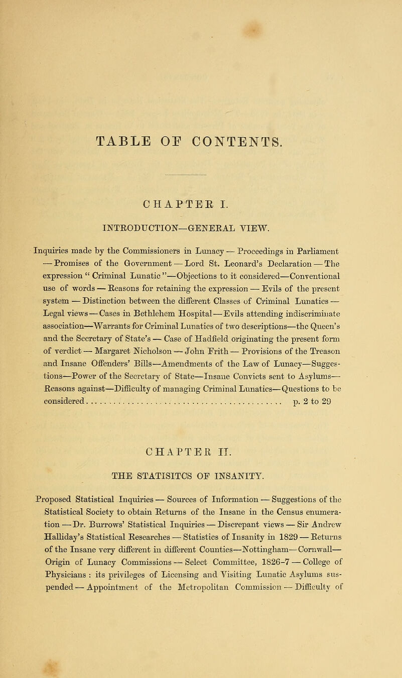 TABLE OE CONTENTS. CHAPTEE I. INTRODUCTION—GENERAL VIEW. Inquiries made by the Commissioners in Lunacy — Proceedings in Parliament — Promises of the Government — Lord St. Leonard's Declaration — The expression  Criminal Lunatic —Objections to it considered—ConTentional use of words — Reasons for retaining the expression — Evils of the present system — Distinction between the different Classes of Criminal Lunatics — Legal views — Cases ia Bethlehem Hospital—EvUs attending indiscrimuiate association—Warrants for Criminal Lunatics of two descriptions—the Queen's and the Secretary of State's — Case of Hadfield originating the present form of verdict — Margaret Nicholson — John Frith — Provisions of the Treason and Insane Offenders' BUls—Amendments of the Law of Lunacy—Sugges- tions—Power of the Secretary of State—Insane Convicts sent to Asylums- Reasons against—Difficulty of managing Criminal Lunatics—Questions to be considered p. 2 to 29 CHAPTEE II. THE STATISITCS OF INSANITY. Proposed Statistical Inquiries — Sources of Information — Suggestions of the Statistical Society to obtain Returns of the Insane in the Census enumera- tion—Dr. Burrows' Statistical Inquiries — Discrepant views — Sir Andj'ew Halhday's Statistical Researches — Statistics of Insanity in 1829 — Returns of the Insane very different in different Counties—Nottingham—Cornwall— Origin of Lunacy Commissions — Select Committee, 1826-7 — CoUege of Physicians : its privileges of Licensing and Visiting Lxmatic Asylums sus- pended — Appointment of the Metropolitan Commission — Difficulty of