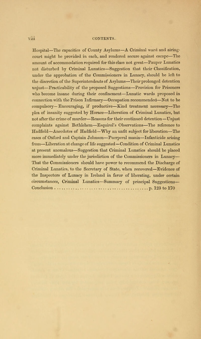 Hospital—The capacities of County Asyliuns—A Criminal ward and airing- court might be provided in each, and rendered secure against escape—The amount of accommodation required for this class not great—Pauper Lunatics not disturbed by Criminal Lunatics—Suggestion that their Classification, under the approbation of the Commissioners in Lunacy, should be left to the discretion of the Superintendents of Asylums—Their prolonged detention unjust—Practicability of the proposed Suggestions—Provision for Prisoners who become insane during their confinement—Lunatic wards proposed in connection with the Prison Infii'mary—Occupation recommended—Not to be compulsory—Encouraging, if productive—Kind treatment necessary—The plea of insanity suggested by Horace—Liberation of Criminal Limatics, but not after the crime of murder—Reasons for their continued detention—Unjust complaints against Bethlehem—Esquii'ol's Observations—The reference to Hadfield—Anecdotes of Hadfield—Wliy an unfit subject for hberation—The cases of Oxford and Captain Johnson—Puerperal mania—Infanticide arising fi'om—Liberation at change of life suggested—Condition of Criminal Lunatics at present anomalous—Suggestion that Criminal Lunatics should be placed more immediately under the jurisdiction of the Commissioners in Lunacy— That the Commissioners should have power to recommend the Discharge of Criminal Limatics, to the Secretary of State, when recovered—Evidence of the Inspectors of Lunacy in Ireland in favor of Hberating, under certain circumstances, Criminal Lunatics—Simamary of principal Suggestions— Conclusion p. 123 to 170