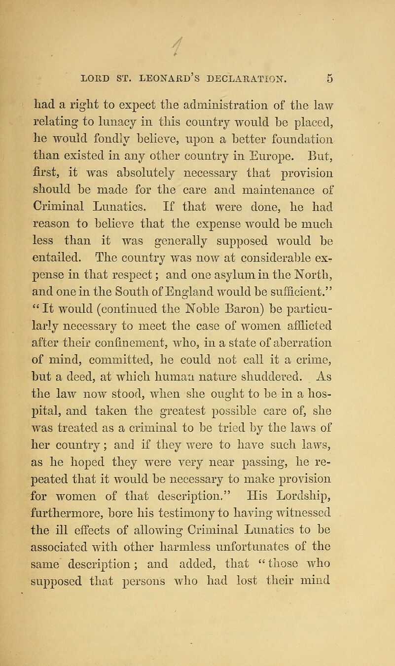 /] LORD ST. LEONARD S DECLARATION. 5 had a riglit to expect the administration of the law relating to lunacy in this country would be placed, he would fondly believe, upon a better foundation than existed in any other country in Europe. But, first, it was absolutely necessary that provision should be made for the care and maintenance of Criminal Lunatics. If that were done, he had reason to believe that the expense would be much less than it was generally supposed would be entailed. The country was now at considerable ex- pense in that respect; and one asylum in the North, and one in the South of Eno^land would be suificient.  It would (continued the Noble Baron) be particu- larly necessary to meet the case of women afHicted after their confiDement, who, in a state of aberration of mind, committed, he could not call it a crime, but a deed, at which human nature shuddered. As the law now stood, when she ought to be in a hos- pital, and taken the greatest possible care of, she was treated as a criminal to be tried by the laws of her country; and if they were to have such laws, as he hoped they were very near passing, he re- peated that it would be necessary to make provision for women of that description. His Lordship, furthermore, bore his testimony to having witnessed the ill effects of allowing Criminal Lunatics to be associated with other harmless unfortunates of the same description; and added, that  those who supposed that persons who had lost their mind