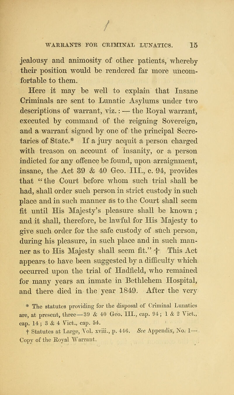 jealousy and animosity of other patients, whereby their position would he rendered far more uncom- fortable to them. Here it may be well to explain that Insane Criminals are sent to Lunatic Asylums under two descriptions of warrant, viz.: — the K-oyal warrant, executed by command of the reigning Sovereign, and a warrant signed by one of the principal Secre- taries of State.* If a jury acquit a person charged with treason on account of insanity, or a person indicted for any offence be found, upon arraignment, insane, the Act 39 & 40 Geo. III., c. 94, provides that the Court before whom such trial shall be had, shall order such person in strict custody in such place and in such manner as to the Court shall seem fit until His Majesty's pleasure shall be known ; and it shall, therefore, be lawful for His Majesty to give such order for the safe custody of such person, during his pleasure, in such place and in such man- ner as to His Majesty shall seem fit. -f This Act appears to have been suggested by a difficulty which occurred upon the trial of Hadfield, who remained for many years an inmate in Bethlehem Hospital, and there died in the year 1849. After the very * The statutes providing fox' the disposal of Criminal Lunatics are, at present, three—39 & 40 Greo. III., cap. 94; 1 & 2 Vict., cap. 14 ; 3 & 4 \^ict., cap. M. t Statutes at Large, Yol. xviii., p. 446. See Appendix, No. 1— Copy of the Eoyal Warrant.