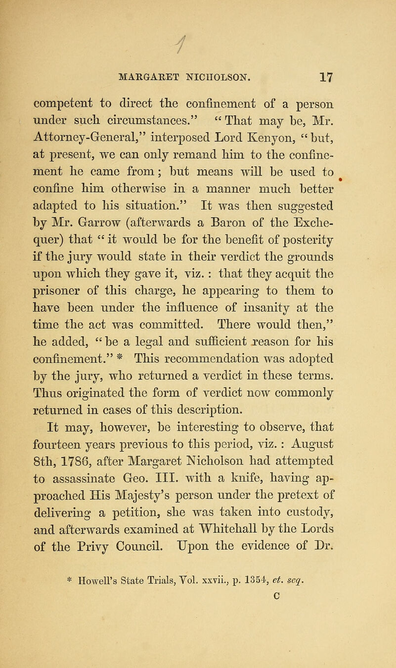 yj MARGARET NICHOLSON. 17 competent to direct the confinemeiit of a person under such, circumstances. That may be, Mr. Attorney-General, interposed Lord Kenyon, but, at present, we can only remand him to the confine- ment he came from; but means will be used to confine him otherwise in a manner much better adapted to his situation. It was then suggested by Mr. Garrow (afterwards a Baron of the Exche- quer) that it would be for the benefit of posterity if the jury would state in their verdict the grounds upon which they gave it, viz.: that they acquit the prisoner of this charge, he appearing to them to have been under the influence of insanity at the time the act was committed. There would then, he added, be a legal and sufficient reason for his confinement. * This recommendation was adopted by the jury, who returned a verdict in these terms. Thus originated the form of verdict now commonly returned in cases of this description. It may, however, be interesting to observe, that fourteen years previous to this period, viz. : August 8th, 1786, after Margaret Nicholson had attempted to assassinate Geo. III. with a knife, having ap- proached His Majesty's person under the pretext of delivering a petitiouj she was taken into custody, and afterwards examined at Whitehall by the Lords of the Privy Council. Upon the evidence of Dr. * Howell's State Trials, Yol. xxvii., p. 1354, et. seq, C