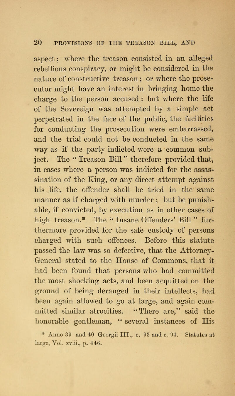 aspect; wliere the treason consisted in an alleged rebellious conspiracy, or mig'lit be considered in tbe nature of constructive treason; or wbere tbe prose- cutor might have an interest in bringing home the charge to the person accused: but where the life of the Sovereign was attempted by a simple act perpetrated in the face of the public, the facilities for conducting the prosecution were embarrassed, and the trial could not be conducted in the same way as if the party indicted were a common sub- ject. The Treason Bill therefore provided that, in cases where a person was indicted for the assas- sination of the King, or any direct attempt against his life, the offender shall be tried in the same manner as if charged with murder ; but be punish- able, if convicted, by execution as in other cases of high treason.* The Insane Offenders' Bill fur- thermore provided for the safe custody of persons charged with such offences. Before this statute passed the law was so defective, that the Attorney- General stated to the House of Commons, that it had been found that persons who had committed the most shocking acts, and been acquitted on the ground of being deranged in their intellects, had been again allowed to go at large, and again com- mitted similar atrocities. There are, said the honorable gentleman,  several instances of His * Anno 39 and 40 Georgii III., c. 93 and c. 94. Statutes at large, Vol, xviii., p. 446.