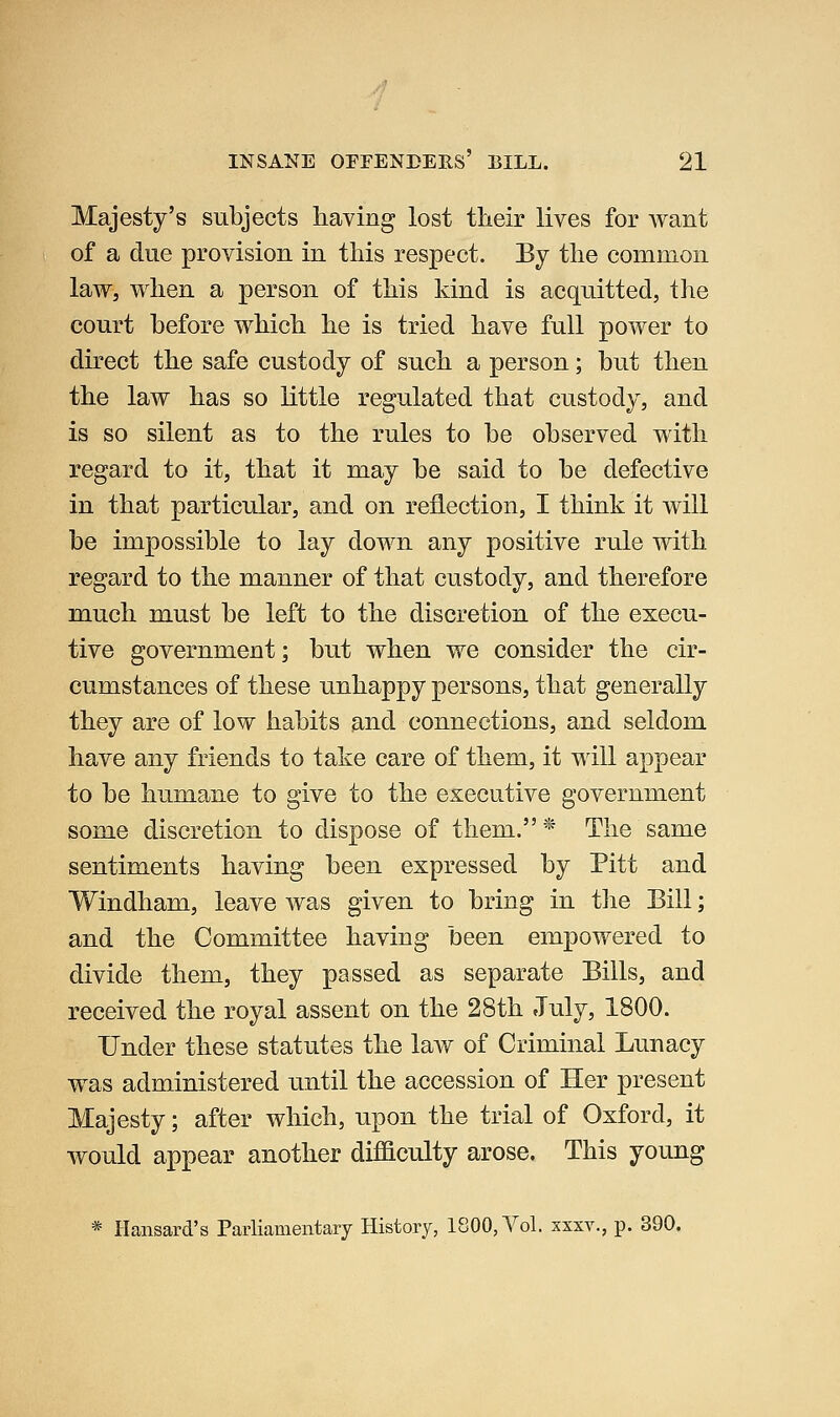 Majesty's subjects having lost their lives for want of a due provision in this respect. By the common law, when a person of this kind is acquitted, the court before which he is tried have full power to direct the safe custody of such a person; but then the law has so little regulated that custody, and is so silent as to the rules to be observed with regard to it, that it may be said to be defective in that particular, and on reflection, I think it will be impossible to lay down any positive rule with regard to the manner of that custody, and therefore much must be left to the discretion of the execu- tive government; but when we consider the cir- cumstances of these unhappy persons, that generally they are of low habits and connections, and seldom have any friends to take care of them, it will appear to be humane to give to the executive government some discretion to dispose of them. * The same sentiments having been expressed by Pitt and Windham, leave was given to bring in tlie Bill; and the Committee having been empowered to divide them, they passed as separate Bills, and received the royal assent on the 28th July, 1800. Under these statutes the law of Criminal Lunacy was administered until the accession of Her present Majesty; after which, upon the trial of Oxford, it would appear another diflaculty arose. This young * Hansard's Parliamentary History, 1800, Vol. xxxv., p. 390.