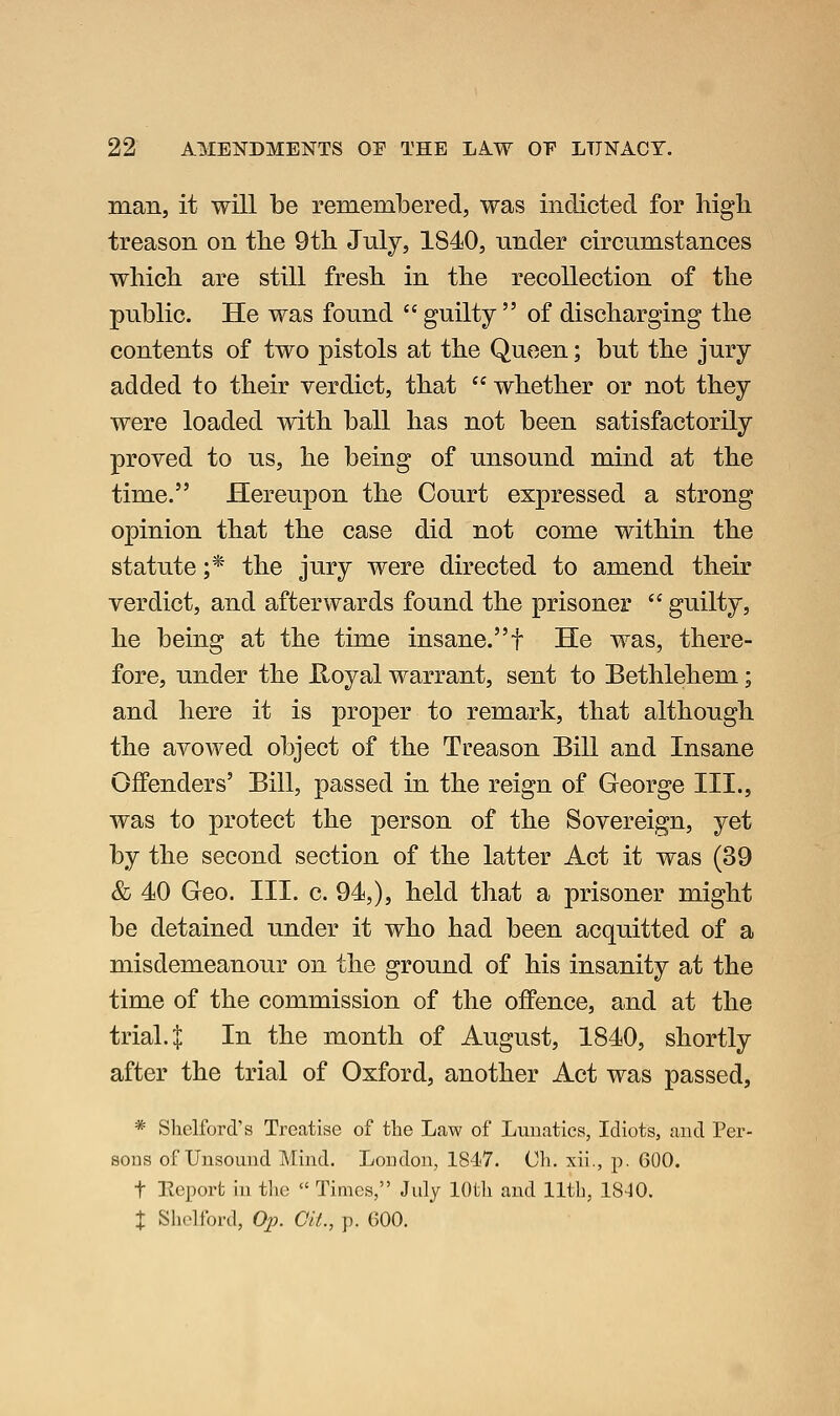 man, it will be remembered, was indicted for high treason on the 9th July, 1840, nnder circumstances which are still fresh in the recollection of the public. He was found guilty of discharging the contents of two pistols at the Queen; but the jury added to their verdict, that whether or not they were loaded with ball has not been satisfactorily proved to us, he being of unsound mind at the time. Hereupon the Court expressed a strong opinion that the case did not come within the statute ;* the jury were directed to amend their verdict, and afterwards found the prisoner guilty, he being at the time insane.f He was, there- fore, under the E.oyal warrant, sent to Bethlehem; and here it is proper to remark, that although the avowed object of the Treason Bill and Insane Offenders' Bill, passed in the reign of George III., was to protect the person of the Sovereign, yet by the second section of the latter Act it was (39 & 40 Geo. III. c. 94,), held that a prisoner might be detained under it who had been acquitted of a misdemeanour on the ground of his insanity at the time of the commission of the offence, and at the trial 4 In the month of August, 1840, shortly after the trial of Oxford, another Act was passed, * Shelford's Treatise of the Law of Lunatics, Idiots, and Per- sons of Unsound Mind. London, 1847. Cli. xii., p. 600. t Ecport in the Times, July lOtli and 11th, 18-10. X Shelford, Op. Git., p. 600.