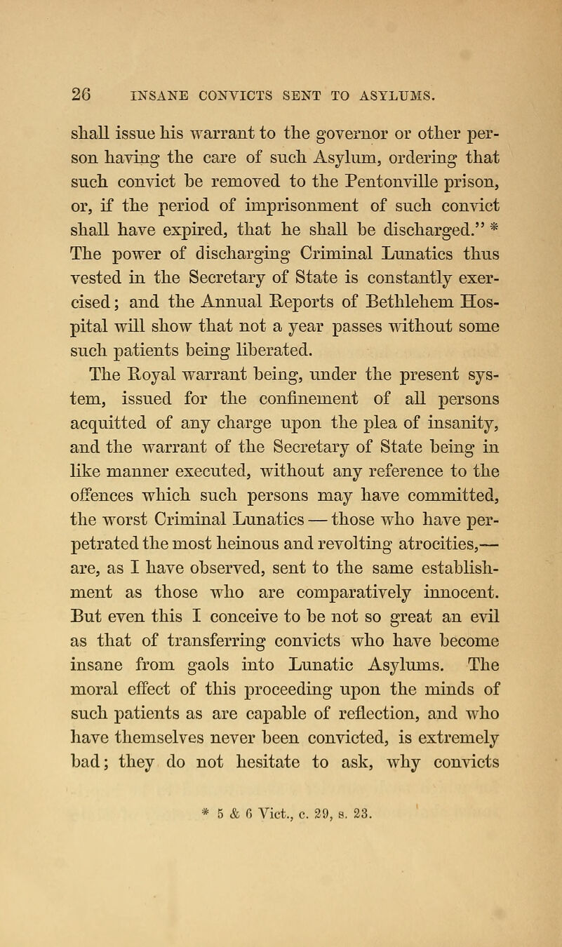 sliall issue Ms warrant to the governor or other per- son having the care of such Asyhim, ordering that such convict be removed to the Pentonville prison, or, if the period of imprisonment of such convict shall have expired, that he shall be discharged. * The power of discharging Criminal Lunatics thus vested in the Secretary of State is constantly exer- cised ; and the Annual E-eports of Bethlehem Hos- pital will show that not a year passes without some such patients being liberated. The E-oyal warrant being, under the present sys- tem, issued for the confinement of all persons acquitted of any charge upon the plea of insanity, and the warrant of the Secretary of State being in like manner executed, without any reference to the offences which such persons may have committed, the worst Criminal Lunatics — those who have per- petrated the most heinous and revolting atrocities,— are, as I have observed, sent to the same establish- ment as those who are comparatively innocent. But even this I conceive to be not so great an evil as that of transferring convicts who have become insane from gaols into Lunatic Asylums. The moral effect of this proceeding upon the minds of such patients as are capable of reflection, and who have themselves never been convicted, is extremely bad; they do not hesitate to ask, why convicts * 5 & G Vict., c. 29, s. 23.