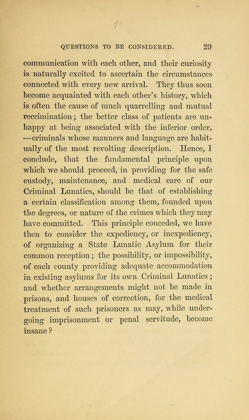 commumcation witli eacli other, and their curiosity is naturally excited to ascertain the circumstances connected with every new arrival. They thus soon become acquainted with each other's history, which is often the cause of much quarrelling and mutual recrimination; the better class of patients are un- happy at being associated with the inferior order, —criminals whose manners and language are habit- ually of the most revolting description. Hence, I conclude, that the fundamental principle upon which we should proceed, in providing for the safe custody, maintenance, and medical care of our Criminal Lunatics, should be that of establishing a certain classification among them, founded upon the degrees, or nature of the crimes which they may have committed. This principle conceded, we have then to consider the expediency, or inexpediency, of organizing a State Lunatic Asylum for their common reception; the possibility, or impossibility, of each county providing adequate accommodation in existing asylums for its own Criminal Lunatics ; and whether arrangements might not be made in prisons, and houses of correction, for the medical treatment of such prisoners as may, while under- going imprisonment or penal servitude, become insane ?