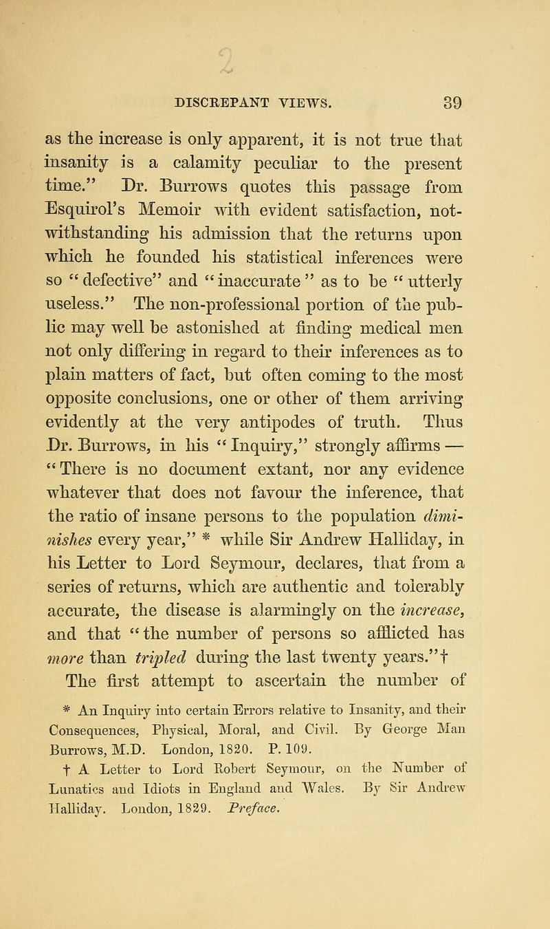 as the increase is only apparent, it is not true that insanity is a calamity peculiar to the present time. Dr. Burrows quotes this passage from Esquirol's Memoir with evident satisfaction, not- withstanding his admission that the returns upon which he founded his statistical inferences were so defective and inaccurate as to be utterly useless. The non-professional portion of the pub- lic may well be astonished at finding medical men not only differing in regard to their inferences as to plain matters of fact, but often coming to the most opposite conclusions, one or other of them arriving evidently at the very antipodes of truth. Thus Dr. Burrows, in his Inquiry, strongly affirms — There is no document extant, nor any evidence whatever that does not favour the inference, that the ratio of insane persons to the population dimi- nishes every year, * while Sir Andrew Halliday, in his Letter to Lord Seymour, declares, that from a series of returns, which are authentic and tolerably accurate, the disease is alarmingly on the increase, and that the number of persons so afflicted has more than tripled during the last twenty years. f The first attempt to ascertain the number of * An Inquiry into certain Errors relative to Insanity, and tlieir Consequences, Physical, Moral, and Civil. By George Man Burrows, M.D. London, 1820. P. 109. t A Letter to Lord Ptobert Seymour, on the Number of Lunatics and Idiots in England and Wales. By Sir Andrew Halliday. Loudon, 1829. Preface.