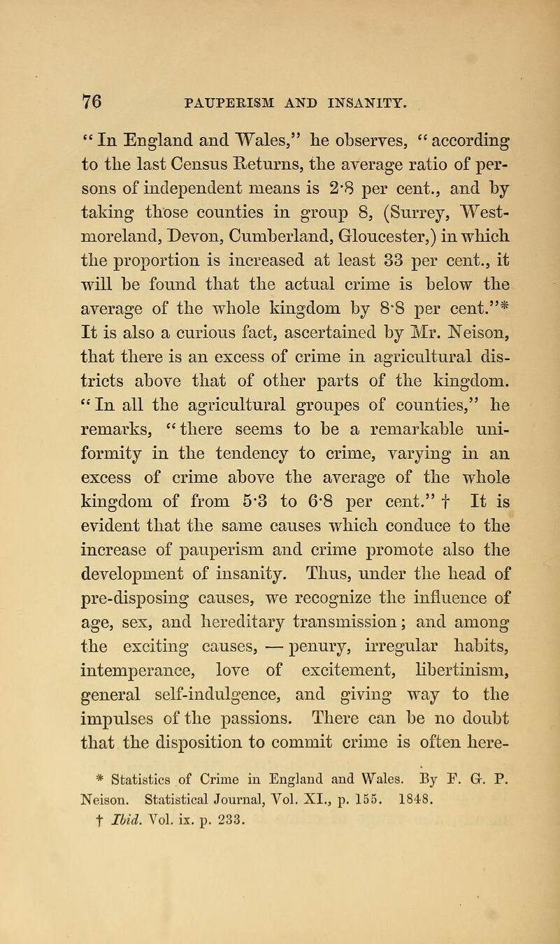  In England and Wales, lie observes,  according to the last Census Returns, the average ratio of per- sons of independent means is 2*8 per cent., and by taking those counties in group 8, (Surrey, West- moreland, Devon, Cumberland, Gloucester,) in which the proportion is increased at least 33 per cent., it will be found that the actual crime is below the average of the whole kingdom by 8°8 per cent.* It is also a curious fact, ascertained by Mr. Neison, that there is an excess of crime in agricultural dis- tricts above that of other parts of the kingdom. In all the agricultural groupes of counties, he remarks, there seems to be a remarkable uni- formity in the tendency to crime, varying in an excess of crime above the average of the whole kingdom of from 5-3 to 6*8 per cent. f It is evident that the same causes which conduce to the increase of pauperism and crime promote also the development of insanity. Thus, under the head of pre-disposing causes, we recognize the influence of age, sex, and hereditary transmission; and among the exciting causes, — penury, irregular habits, intemperance, love of excitement, libertinism, general self-indulgence, and giving way to the impulses of the passions. There can be no doubt that the disposition to commit crime is often here- * Statistics of Crime in England and Wales. By F. G. P. Neison. Statistical Journal, Vol. XI., p. 155. 1848. t Ibid. Vol. ix. p. 233.