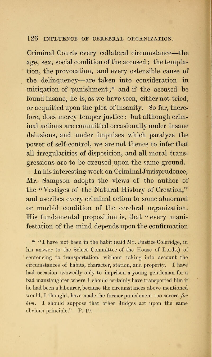 Criminal Courts every collateral circumstance—the age, sex, social condition of tlie accused; the tempta- tion, the provocation, and every ostensible cause of the delinquency—are taken into consideration in mitigation of punishment ;* and if the accused be found insane, he is, as we have seen, either not tried, or acquitted upon the plea of insanity. So far, there- fore, does mercy temper justice : but although crim- inal actions are committed occasionally under insane delusions, and under impulses which paralyze the power of self-control, we are not thence to infer that all irregularities of disposition, and all moral trans- gressions are to be excused, upon the same ground. In his interesting work on CriminalJurisprudence, Mr. Sampson adopts the views of the author of the Vestiges of the Natural History of Creation, and ascribes every criminal action to some abnormal or morbid condition of the cerebral organization. His fundamental proposition is, that  every mani- festation of the mind depends upon the confirmation *  I have not been in the habit (said Mr. Justice Coleridge, in his answer to the Select Committee of the House of Lords,) of sentencing to transportation, without taking into account the circumstances of habits, character, station, and property. I have had occasion avowedly only to imprison a young gentleman for a bad manslaughter where I should certainly have transported him if he had been a labourer, because the circumstances above mentioned would, I thought, have made the former punishment too severe for him. I should suppose that other Judges act upon the same obvious principle. V. 19,