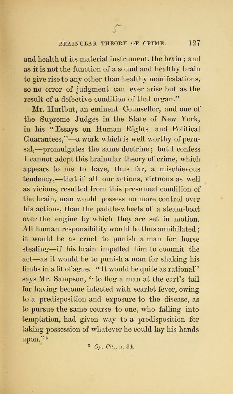 BKAINULAR THEOUY OF CRIME. 127 and health of its material instrument, the brain; and as it is not the function of a sound and healthy brain to give rise to any other than healthy manifestations, so no error of judgment can ever arise but as the result of a defective condition of that organ. Mr. Hurlbut, an eminent Counsellor, and one of the Supreme Judges in the State of New York, in his Essays on Human Rights and Political Guarantees,—a work which is well worthy of peru- sal,—promulgates the same doctrine; but I confess I cannot adopt this brainular theory of crime, which appears to me to have, thus far, a mischievous tendency,—that if all our actions, virtuous as well as vicious, resulted from this presumed condition of the brain, man would possess no more control over his actions, than the paddle-wheels of a steam-boat over the engine by which they are set in motion. All human responsibility would be thus annihilated; it would be as cruel to punish a man for horse stealing—if his brain impelled him to commit the act—as it would be to punish a man for shaking his limbs in a fit of ague. It would be quite as rational'' says Mr. Sampson, ^' to flog a man at the cart's tail for having become infected with scarlet fever, owing to a predisposition and exposure to the disease, as to pursue the same course to one, who falling into temptation, had given way to a predisposition for taking possession of whatever he could lay his hands upon.*