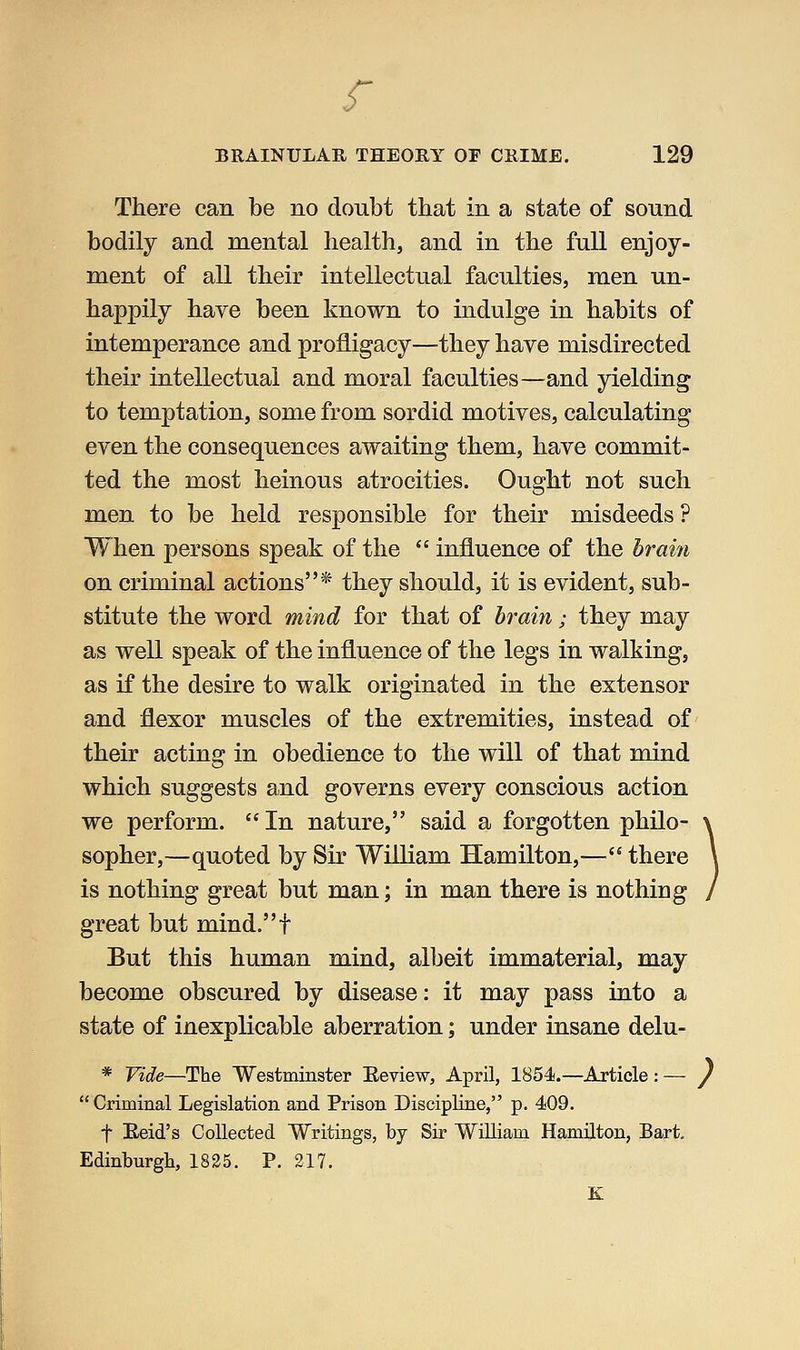 f BRAINULAR THEORY OF CRIME. 129 There can be no doubt that in a state of sound bodily and mental health, and in the full enjoy- ment of all their intellectual faculties, men un- happily have been known to indulge in habits of intemperance and profligacy—they have misdirected their intellectual and moral faculties—and yielding to temptation, some from sordid motives, calculating even the consequences awaiting them, have commit- ted the most heinous atrocities. Ought not such men to be held responsible for their misdeeds ? When persons speak of the  influence of the brain on criminal actions* they should, it is evident, sub- stitute the word mind for that of brain; they may as well speak of the influence of the legs in walking, as if the desire to walk originated in the extensor and flexor muscles of the extremities, instead of their acting in obedience to the will of that mind which suggests and governs every conscious action we perform.  In nature, said a forgotten philo- sopher,—quoted by Sir William Hamilton,— there is nothing great but man; in man there is nothing great but mind.t But this human mind, albeit immaterial, may become obscured by disease: it may pass into a state of inexplicable aberration; under insane delu- * Vide—The Westminster Eeview, April, 1854.—Article : — / Criminal Legislation and Prison Discipline, p. 409. t Eeid's Collected Writings, by Sir William Hamilton, Bart, Edinburgh, 1825. P. 217. K