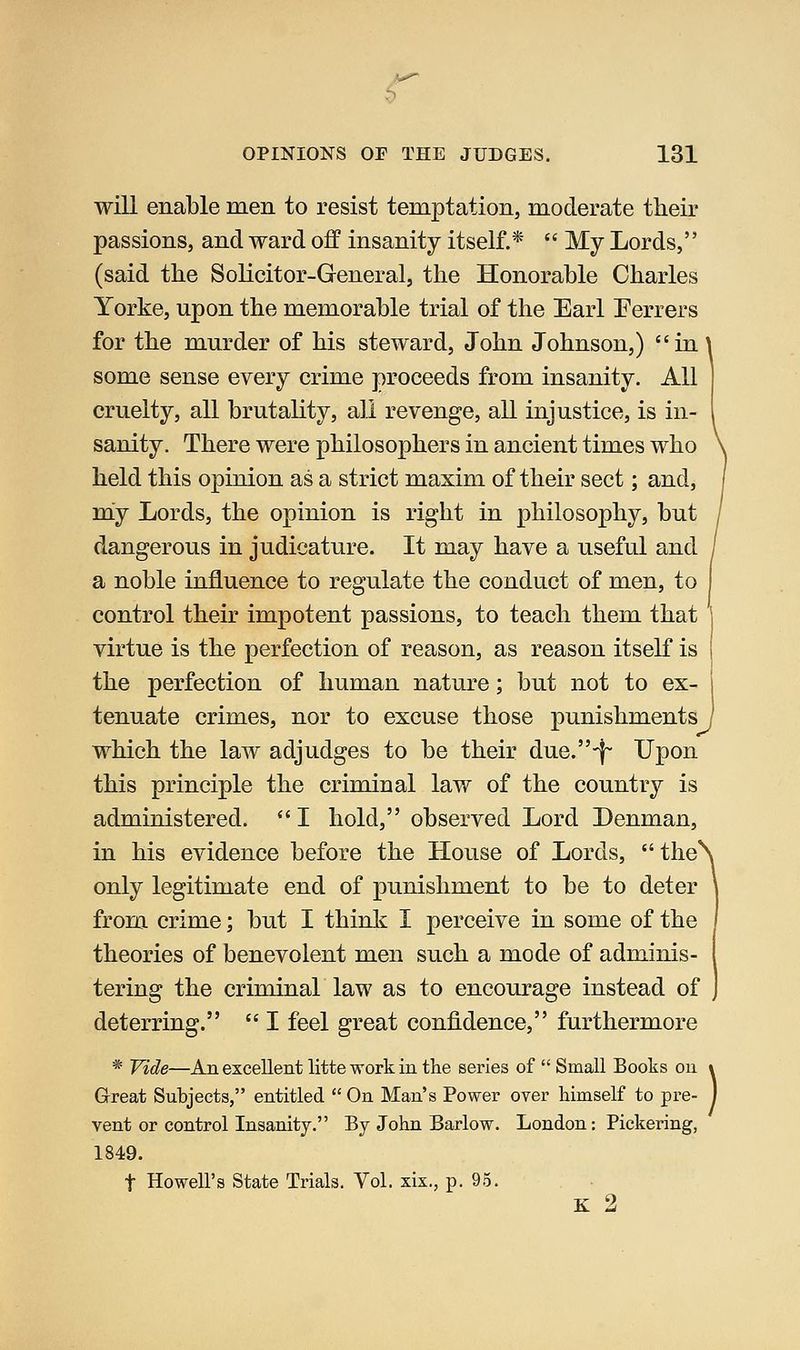 v^ OPINIONS OP THE JUDGES. 131 will enable men to resist temptation, moderate their passions, and ward off insanity itself.*  My Lords, (said the Solicitor-General, the Honorable Charles Yorke, upon the memorable trial of the Earl Eerrers for the murder of his steward, John Johnson,) in some sense every crime proceeds from insanity. All cruelty, all brutality, all revenge, all injustice, is in- sanity. There were philosophers in ancient times who held this opinion as a strict maxim of their sect; and, m^y Lords, the opinion is right in philosophy, but dangerous in judicature. It may have a useful and a noble influence to regulate the conduct of men, to control their impotent passions, to teach them that virtue is the perfection of reason, as reason itself is the perfection of human nature; but not to ex tenuate crimes, nor to excuse those punishments which the law adjudges to be their due.-!- Upon this principle the criminal law of the country is administered.  I hold, observed Lord Denman, in his evidence before the House of Lords, *'the\ only legitimate end of punishment to be to deter \ from crime; but I think I perceive in some of the I theories of benevolent men such a mode of adminis- i tering the criminal law as to encourage instead of J deterring.  I feel great confidence, furthermore * Vide—An excellent litteworkin the series of  Small Books ou » Great Subjects, entitled  On Man's Power over himself to pre- I vent or control Insanity. By John Barlow. London: Pickering, 1849. t Howell's State Trials. Vol. xix., p. 95. K 2