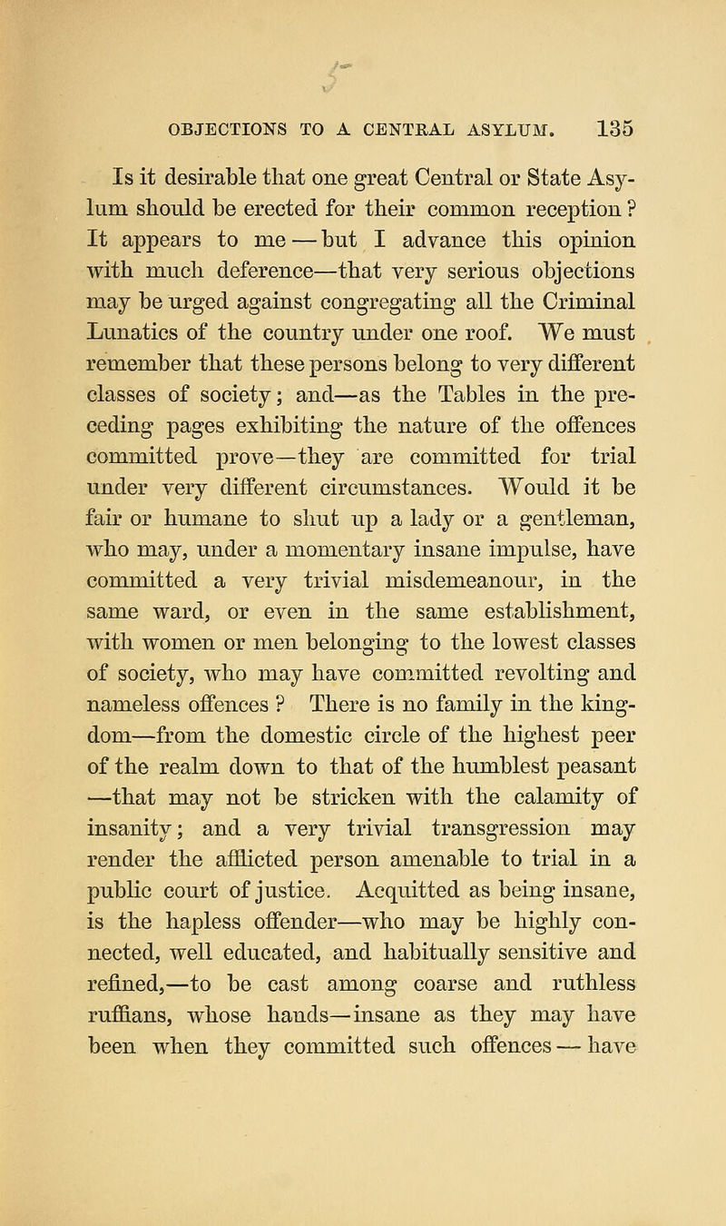 Is it desirable that one great Central or State Asy- lum should be erected for their common reception ? It appears to me — but I advance this opinion with much deference—that very serious objections may be urged against congregating all the Criminal Lunatics of the country under one roof. We must remember that these persons belong to very different classes of society; and—as the Tables in the pre- ceding pages exhibiting the nature of the offences committed prove—they are committed for trial under very different circumstances. Would it be fair or humane to shut up a lady or a gentleman, who may, under a momentary insane impulse, have committed a very trivial misdemeanour, in the same ward, or even in the same establishment, with women or men belonging to the lowest classes of society, who may have committed revolting and nameless offences ? There is no family in the king- dom—from the domestic circle of the highest peer of the realm down to that of the humblest peasant —that may not be stricken with the calamity of insanity; and a very trivial transgression may render the afflicted person amenable to trial in a public court of justice. Acquitted as being insane, is the hapless offender—who may be highly con- nected, well educated, and habitually sensitive and refined,—to be cast among coarse and ruthless ruffians, whose hands—insane as they may have been when they committed such offences — have