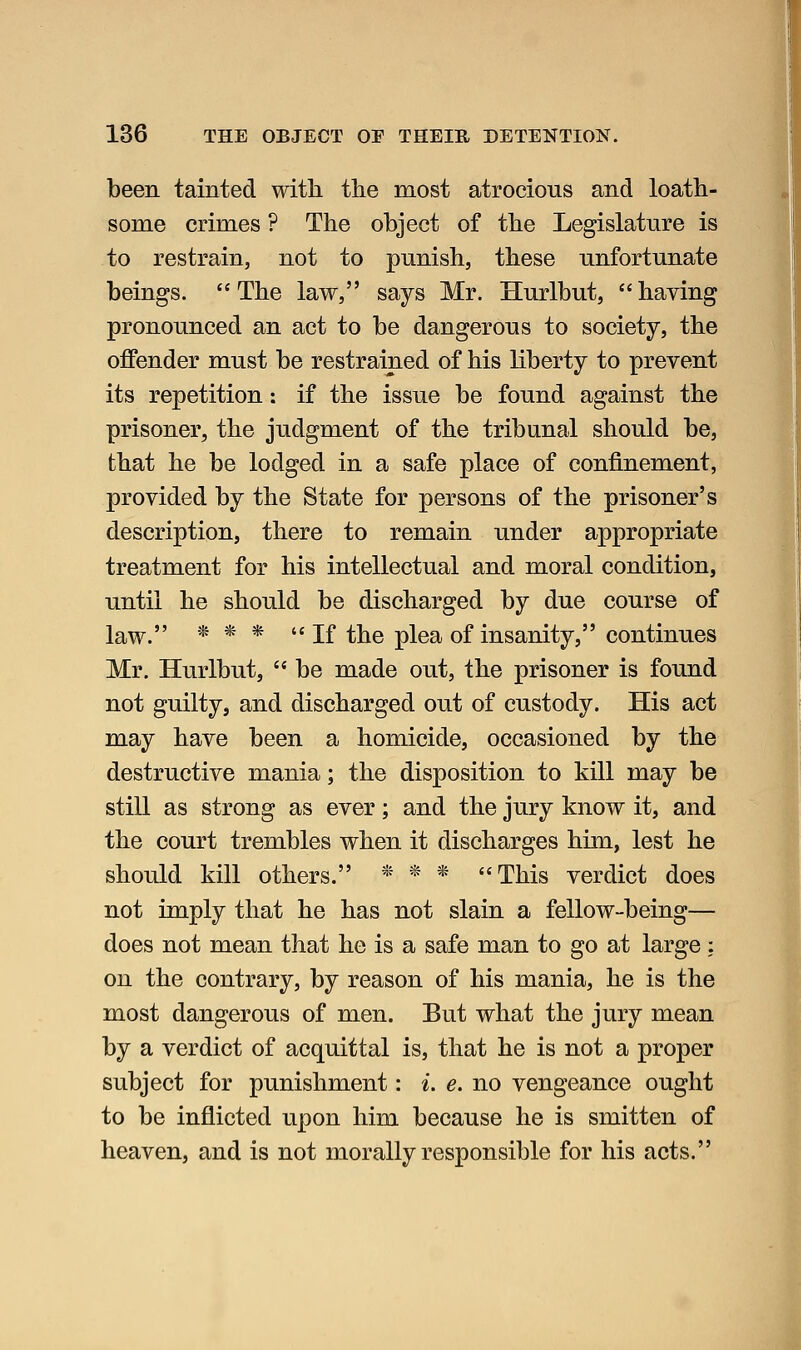 been tainted with the most atrocious and loath- some crimes ? The object of the Legislature is to restrain, not to punish, these unfortunate beings. The law, says Mr. Hurlbut, having pronounced an act to be dangerous to society, the offender must be restrained of his liberty to prevent its repetition: if the issue be found against the prisoner, the judgment of the tribunal should be, that he be lodged in a safe place of confinement, provided by the State for persons of the prisoner's description, there to remain under appropriate treatment for his intellectual and moral condition, until he should be discharged by due course of law. * * * If the plea of insanity, continues Mr. Hurlbut,  be made out, the prisoner is found not guilty, and discharged out of custody. His act may have been a homicide, occasioned by the destructive mania; the disposition to kill may be still as strong as ever; and the jury know it, and the court trembles when it discharges him, lest he should kill others. ■' * * This verdict does not imply that he has not slain a fellow-being— does not mean that he is a safe man to go at large: on the contrary, by reason of his mania, he is the most dangerous of men. But what the jury mean by a verdict of acquittal is, that he is not a proper subject for punishment: i. e. no vengeance ought to be inflicted upon him because he is smitten of heaven, and is not morally responsible for his acts.