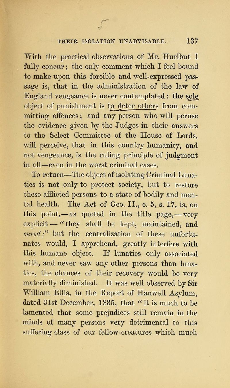 r THEIR ISOLATION UNADVISABLE. 137 With the practical observations of Mr. Hurlbut I fully concur; the only comment which I feel bound to make upon this forcible and well-expressed pas- sage is, that in the administration of the law of England vengeance is never contemplated : the sole object of punishment is to deter others from com- mitting offences; and any person who will peruse the evidence given by the Judges in their answers to the Select Committee of the House of Lords, will perceive, that in this country humanity, and not vengeance, is the ruling principle of judgment in all—even in the worst criminal cases. To return—The object of isolating Criminal Luna- tics is not only to protect society, but to restore these afflicted persons to a state of bodily and men- tal health. The Act of Geo. IL, c. 5, s. 17, is, on this point,—as quoted in the title page,—very explicit —• they shall be kept, maintained, and cured;'' but the centralization of these unfortu- nates would, I apprehend, greatly interfere with this humane object. If lunatics only associated with, and never saw any other persons than luna- tics, the chances of their recovery would be very materially diminished. It was well observed by Sir William Ellis, in the Eeport of Hanwell Asylum, dated 31st December, 1835, that it is much to be lamented that some prejudices still remain in the minds of many persons very detrimental to this suffering class of our fellow-creatures which much