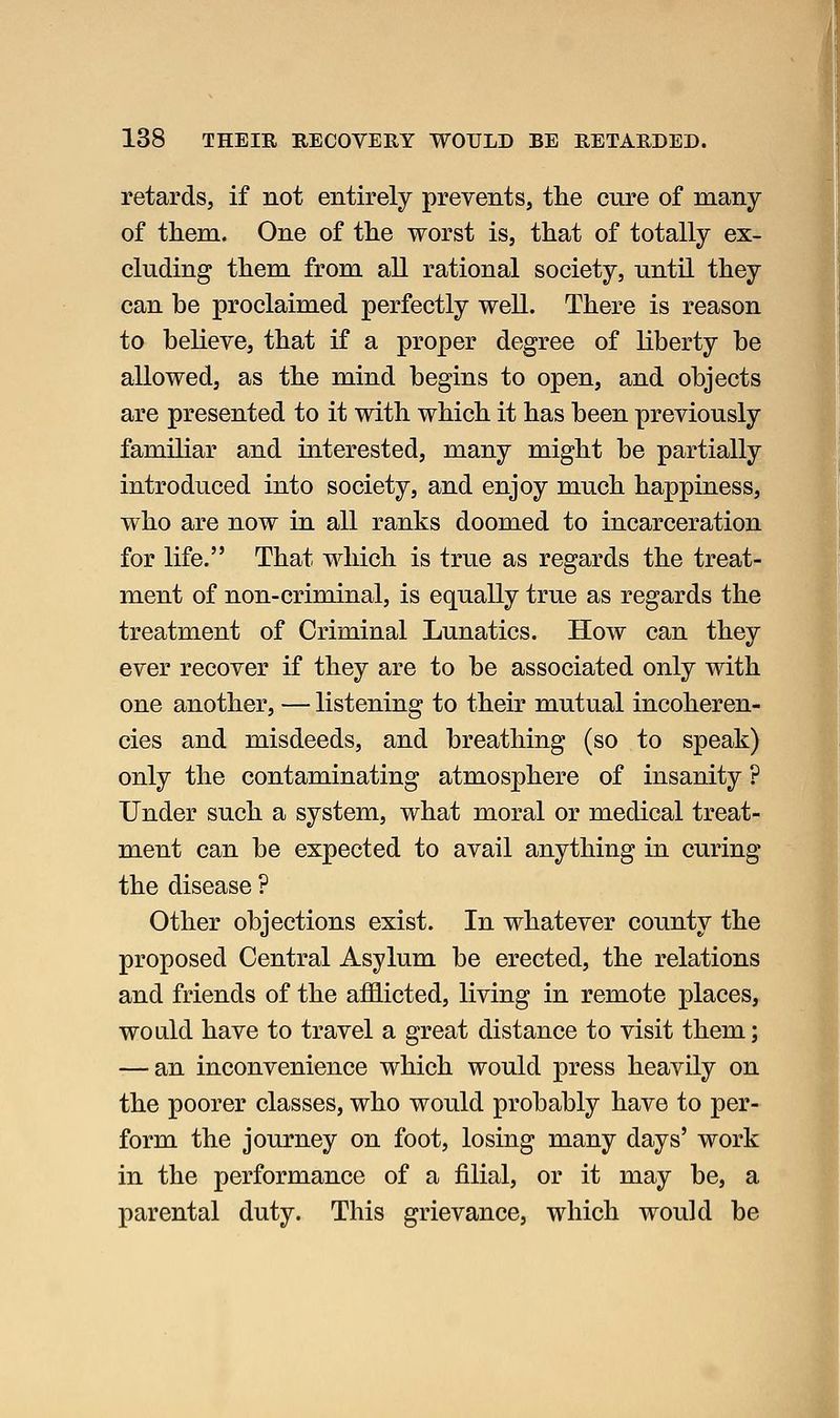 retards, if not entirely prevents, the cure of many of tliem. One of the worst is, that of totally ex- cluding them from all rational society, until they can be proclaimed perfectly well. There is reason to believe, that if a proper degree of liberty be allowed, as the mind begins to open, and objects are presented to it with which it has been previously familiar and interested, many might be partially introduced into society, and enjoy much happiness, who are now in all ranks doomed to incarceration for life. That which is true as regards the treat- ment of non-criminal, is equally true as regards the treatment of Criminal Lunatics. How can they ever recover if they are to be associated only with one another, — listening to their mutual incoheren- cies and misdeeds, and breathing (so to speak) only the contaminating atmosphere of insanity ? Under such a system, what moral or medical treat- ment can be expected to avail anything in curing the disease ? Other objections exist. In whatever county the proposed Central Asylum be erected, the relations and friends of the afl9.icted, living in remote places, would have to travel a great distance to visit them; — an inconvenience which would press heavily on the poorer classes, who would probably have to per- form the journey on foot, losing many days' work in the performance of a filial, or it may be, a parental duty. This grievance, which would be