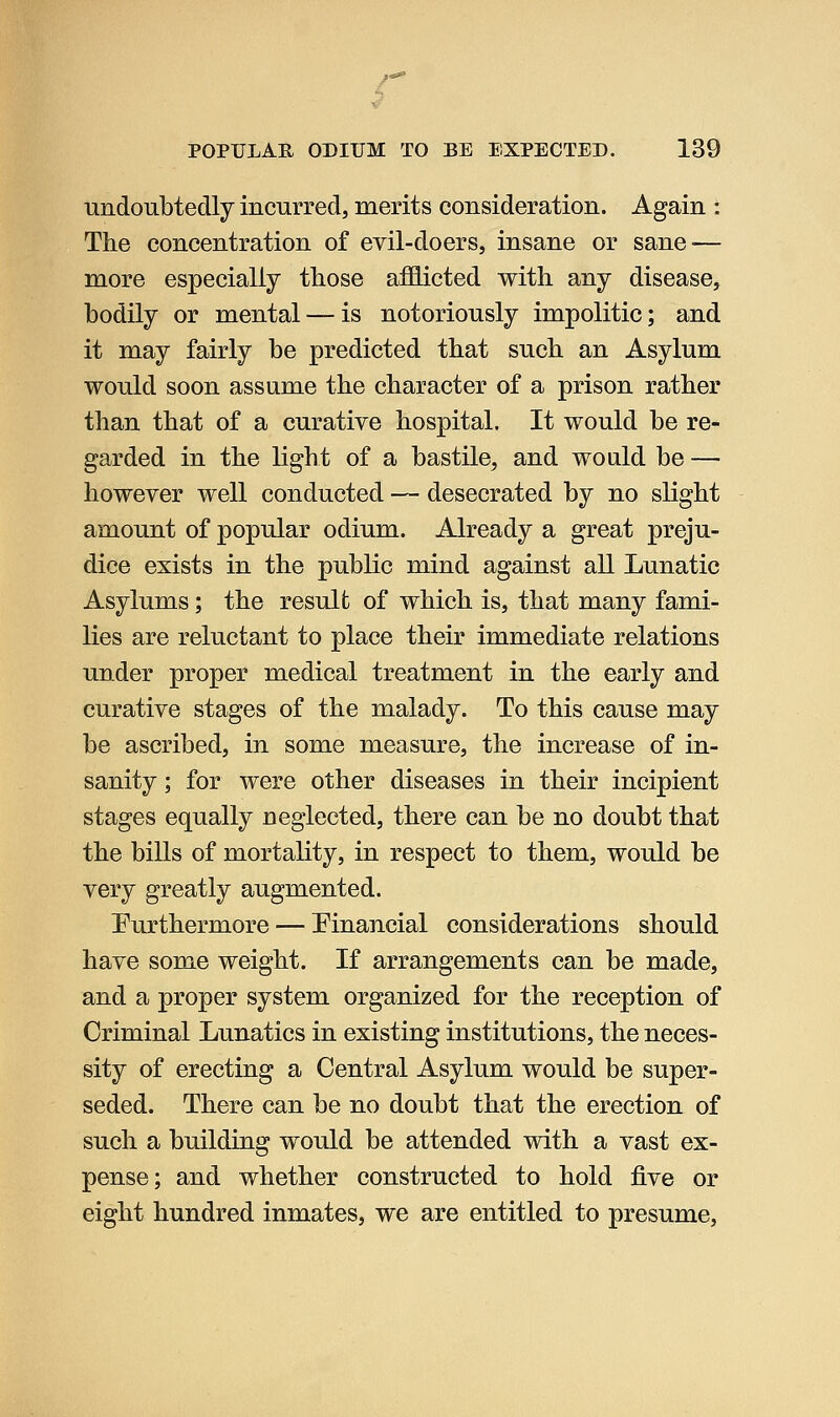undoubtedly incurred, merits consideration. Again : The concentration of evil-doers, insane or sane^— more especially those afflicted with any disease, bodily or mental — is notoriously impolitic; and it may fairly be predicted that such an Asylum would soon assume the character of a prison rather than that of a curative hospital. It would be re- garded in the light of a bastile, and would be — however well conducted — desecrated by no slight amount of popular odium. Already a great preju- dice exists in the public mind against all Lunatic Asylums; the resulb of which is, that many fami- lies are reluctant to place their immediate relations under proper medical treatment in the early and curative stages of the malady. To this cause may be ascribed, in some measure, the increase of in- sanity ; for were other diseases in their incipient stages equally neglected, there can be no doubt that the bills of mortality, in respect to them, would be very greatly augmented. Furthermore — Financial considerations should have some weight. If arrangements can be made, and a proper system organized for the reception of Criminal Lunatics in existing institutions, the neces- sity of erecting a Central Asylum would be super- seded. There can be no doubt that the erection of such a building would be attended with a vast ex- pense; and whether constructed to hold five or eight hundred inmates, we are entitled to presume.