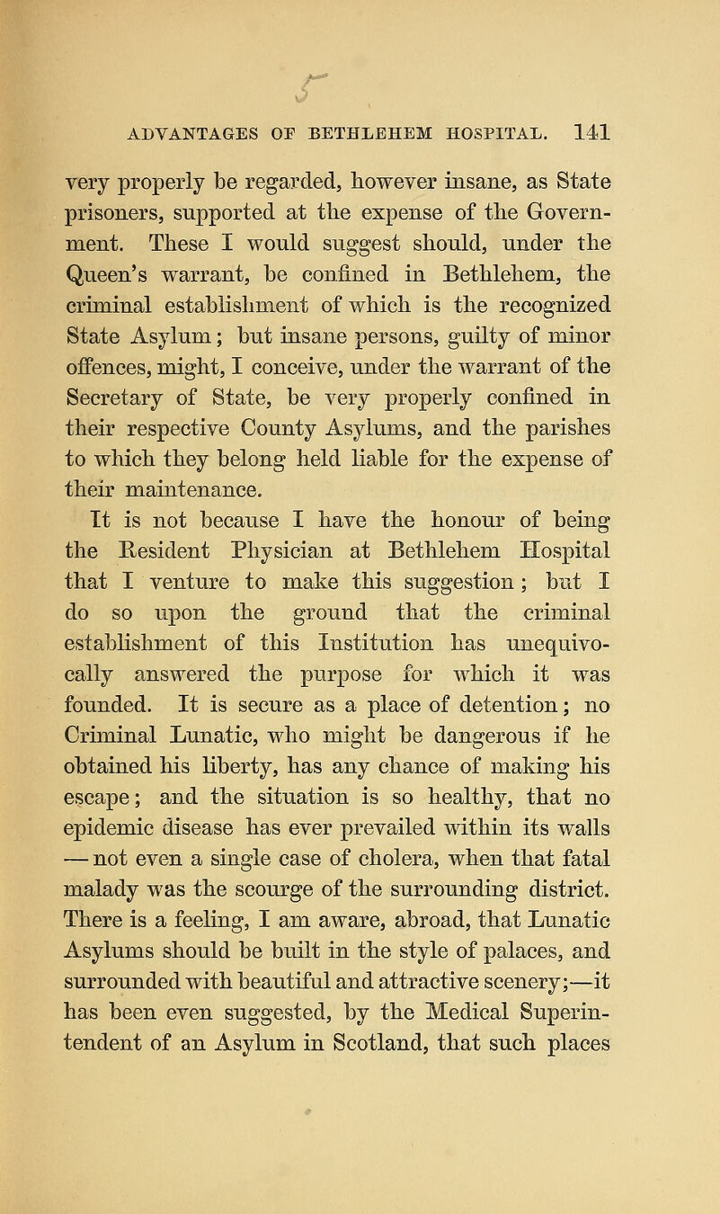 very properly be regarded, however insane, as State prisoners, supported at tlie expense of the Govern- ment. These I would suggest should, under the Queen's warrant, be confined in Bethlehem, the criminal establishment of which is the recognized State Asylum; but insane persons, guilty of minor offences, might, I conceive, under the warrant of the Secretary of State, be very properly confined in their respective County Asylums, and the parishes to which they belong held liable for the expense of their maintenance. It is not because I have the honour of being the Resident Physician at Bethlehem Hospital that I venture to make this suggestion; but I do so upon the ground that the criminal establishment of this Institution has unequivo- cally answered the purpose for which it was founded. It is secure as a place of detention; no Criminal Lunatic, who might be dangerous if he obtained his liberty, has any chance of making his escape; and the situation is so healthy, that no epidemic disease has ever prevailed within its walls — not even a single case of cholera, when that fatal malady was the scourge of the surrounding district. There is a feeling, I am aware, abroad, that Lunatic Asylums should be built in the style of palaces, and surrounded with beautiful and attractive scenery;—it has been even suggested, by the Medical Superin- tendent of an Asylum in Scotland, that such places