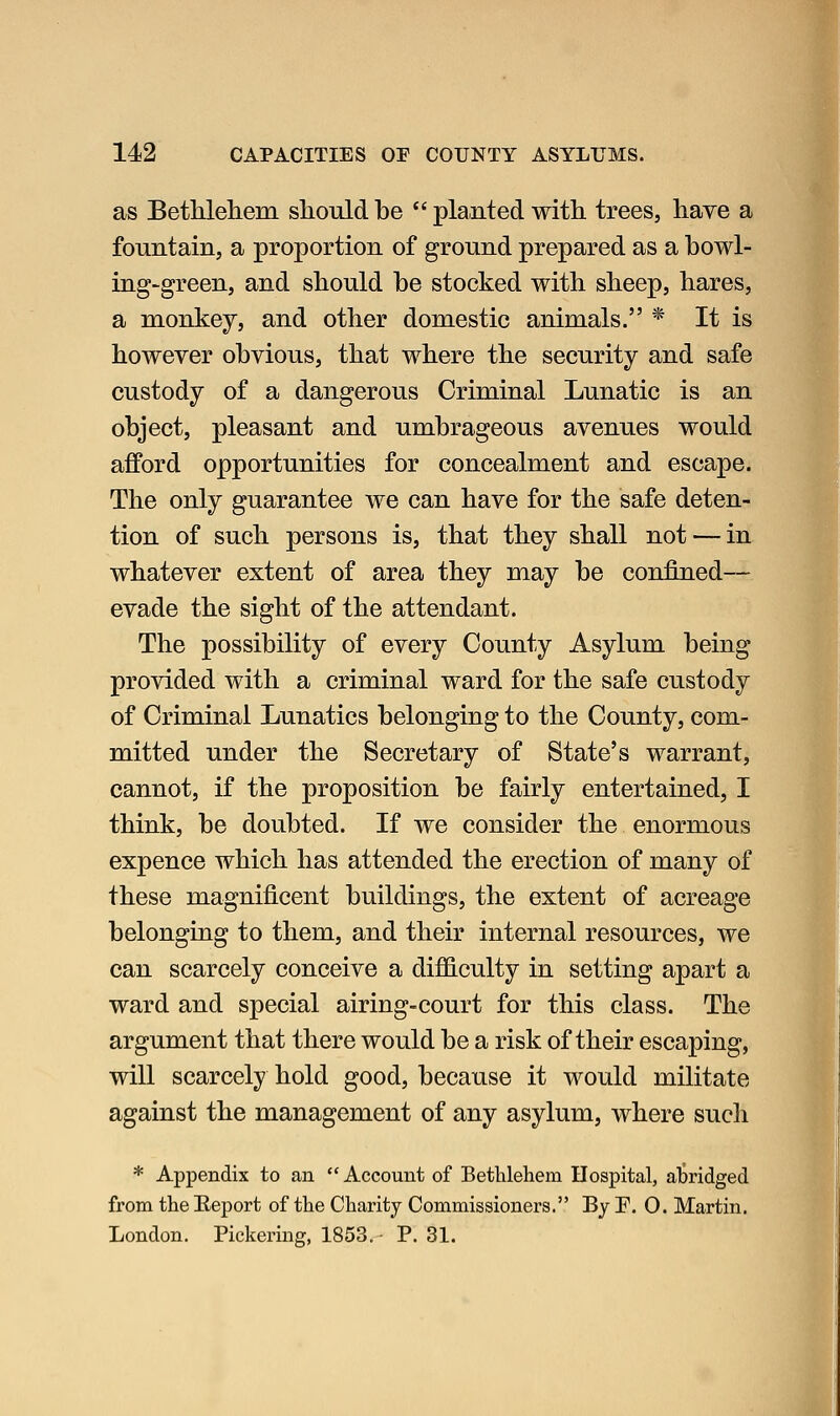as Betlileliem sliould be planted with, trees, have a fountain, a proportion of ground prepared as a bowl- ing-green, and sliould be stocked with sheep, hares, a monkey, and other domestic animals. * It is however obvious, that where the security and safe custody of a dangerous Criminal Lunatic is an object, pleasant and umbrageous avenues would afford opportunities for concealment and escape. The only guarantee we can have for the safe deten- tion of such persons is, that they shall not — in whatever extent of area they may be confined— evade the sight of the attendant. The possibility of every County Asylum being provided with a criminal ward for the safe custody of Criminal Lunatics belonging to the County, com- mitted under the Secretary of State's warrant, cannot, if the proposition be fairly entertained, I think, be doubted. If we consider the enormous expence which has attended the erection of many of these magnificent buildings, the extent of acreage belonging to them, and their internal resources, we can scarcely conceive a difficulty in setting apart a ward and special airing-court for this class. The argument that there would be a risk of their escaping, will scarcely hold good, because it would militate against the management of any asylum, where such * Appendix to an Account of Betlilehem Hospital, aljridged from the Eeport of the Charity Commissioners. By F. 0. Martin. London. Pickering, 1853. P. 31.