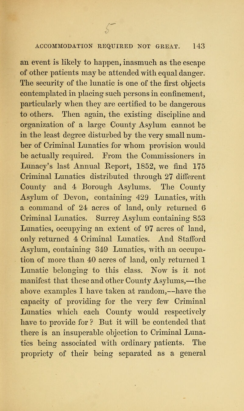 an event is likely to happen, inasmuch as the escape of other patients may be attended with equal danger. The security of the lunatic is one of the first objects contemplated in placing such persons in confinement, particularly when they are certified to be dangerous to others. Then again, the existing discipline and organization of a large County Asylum cannot be in the least degree disturbed by the very small num- ber of Criminal Lunatics for whom provision would be actually required. Prom the Commissioners in Lunacy's last Annual E;eport, 1852, we find 175 Criminal Lunatics distributed through 27 difi'erent County and 4 Borough Asylums. The County Asylum of Devon, containing 429 Lunatics, with a command of 24 acres of land, only returned 6 Criminal Lunatics. Surrey Asylum containing 853 Lunatics, occupying an extent of 97 acres of land, only returned 4 Criminal Lunatics. And Stafi'ord Asylum, containing 349 Lunatics, with an occupa- tion of more than 40 acres of land, only returned 1 Lunatic belonging to this class. Now is it not manifest that these and other County Asylums,—the above examples I have taken at random,—have the capacity of providing for the very few Criminal Lunatics which each County would respectively have to provide for ? But it will be contended that there is an insuperable objection to Criminal Luna- tics being associated with ordinary patients. The propriety of their being separated as a general
