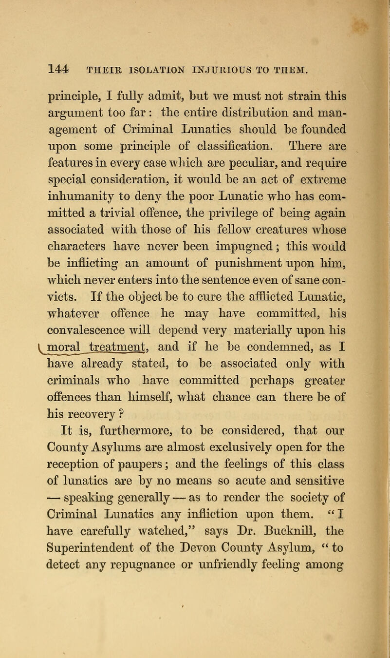 principle, I fully admit, but we must not strain this argument too far : the entire distribution and man- agement of Criminal Lunatics should be founded upon some principle of classification. There are features in every case which are peculiar, and require special consideration, it would be an act of extreme inhumanity to deny the poor Lunatic who has com- mitted a trivial offence, the privilege of being again associated with those of his fellow creatures whose characters have never been impugned; this would be inflicting an amount of punishment upon him, which never enters into the sentence even of sane con- victs. If the object be to cure the afflicted Lunatic, whatever offence he may have committed, his convalescence will depend very materially upon his moraj^ treatment, and if he be condemned, as I have already stated, to be associated only with criminals who have committed perhaps greater offences than himself, what chance can there be of his recovery ? It is, furthermore, to be considered, that our County Asylums are almost exclusively open for the reception of paupers; and the feelings of this class of lunatics are by no means so acute and sensitive — speaking generally — as to render the society of Criminal Lunatics any infliction upon them.  I have carefully watched, says Dr. Bucknill, the Superintendent of the Devon County Asylum,  to detect any repugnance or unfriendly feeling among