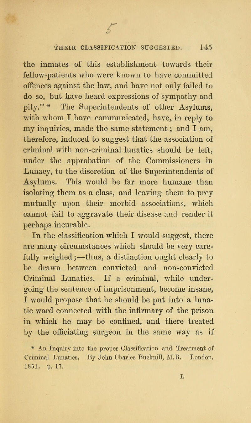 f THEIR CLASSIFICATION SUGGESTED. 1^5 the inmates of this establishment towards their fellow-patients who were known to have committed offences against the law, and have not only failed to do so, but have heard expressions of sympathy and pity. * The Superintendents of other Asylums, with whom I have communicated, have, in reply to my inquiries, made the same statement; and I am, therefore, induced to suggest that the association of criminal with non-criminal lunatics should be left, under the approbation of the Commissioners in Lunacy, to the discretion of the Superintendents of Asylums. This would be far more humane than isolating them as a class, and leaving them to prey mutually upon their morbid associations, which cannot fail to aggravate their disease and render it perhaps incurable. In the classification which I would suggest, there are many circumstances which should be very care- fully weighed;—thus, a distinction ought clearly to be drawn between convicted and non-convicted Criminal Lunatics. If a criminal, while under- going the sentence of imprisonment, become insane, I would propose that he should be put into a luna- tic ward connected with the infirmary of the prison in which he may be confined, and there treated by the officiating surgeon in the same way as if * An Inquiry into the proper Classification and Treatment of Criminal Lunatics. By Jolin Charles Bucknill, M.B. London, 1851. p. 17. L
