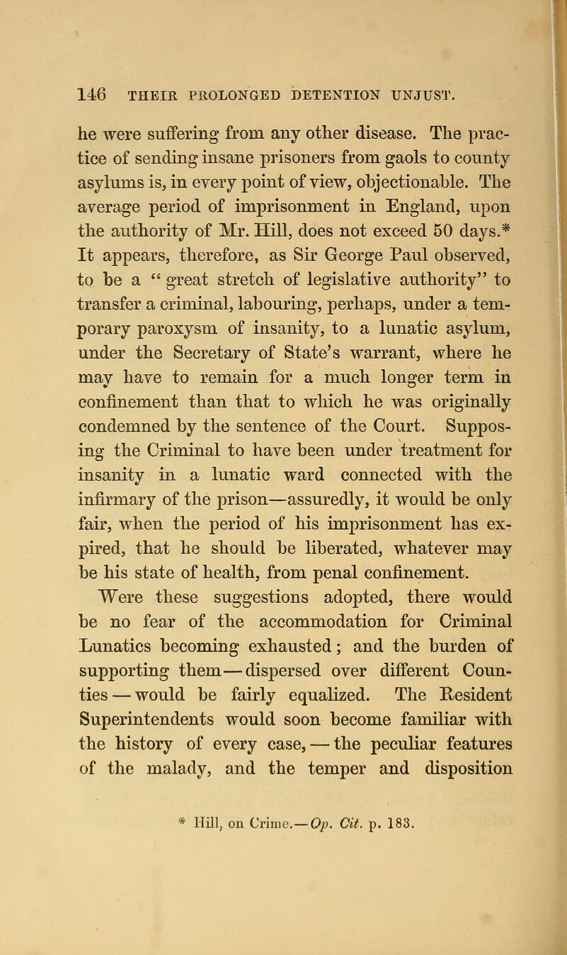 he were suffering from any other disease. The prac- tice of sending insane prisoners from gaols to county asylums is, in every point of view, objectionable. The average period of imprisonment in England, upon the authority of Mr. Hill, does not exceed 50 days.* It appears, therefore, as Sir George Paul observed, to be a great stretch of legislative authority to transfer a criminal, labouring, perhaps, under a tem- porary paroxysm of insanity, to a lunatic asylum, under the Secretary of State's warrant, where he may have to remain for a much longer term in confinement than that to which he was originally condemned by the sentence of the Court. Suppos- ing the Criminal to have been under treatment for insanity in a lunatic ward connected with the infirmary of the prison—assuredly, it would be only fair, when the period of his imprisonment has ex- pired, that he should be liberated, whatever may be his state of health, from penal confinement. Were these suggestions adopted, there would be no fear of the accommodation for Criminal Lunatics becoming exhausted; and the burden of supporting them—dispersed over different Coun- ties— would be fairly equalized. The Resident Superintendents would soon become familiar with the history of every case, — the peculiar features of the malady, and the temper and disposition * Hill, on Crime—Op. Cit. p. 183.