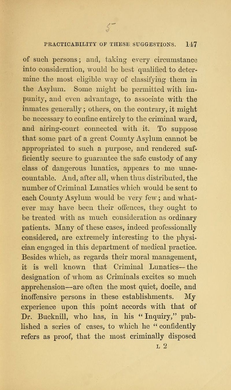 S' PHACTICABILITY OP THESE SUGGESTIONS. 147 of such persons; and, taking every circumstance into consideration, would be best qualified to deter- mine the most eligible way of classifying them in the Asylum. Some might be permitted with im- punity, and even advantage, to associate with- the inmates generally; others, on the contrary, it might be necessary to confine entirely to the criminal ward, and airing-court connected with it. To suppose that some part of a great County Asylum cannot be appropriated to such a purpose, and rendered suf- ficiently secure to guarantee the safe custody of any class of dangerous lunatics, appears to me unac- countable. And, after all, when thus distributed, the number of Criminal Lunatics which would be sent to each County Asylum would be very few; and what- ever may have been their offences, they ought to be treated with as much consideration as ordinary patients. Many of these cases, indeed professionally considered, are extremely interesting to the physi- cian engaged in this department of medical practice. Besides which, as regards their moral management, it is well known that Criminal Lunatics—the designation of whom as Criminals excites so much apprehension—are often the most quiet, docile, and inoffensive persons in these establishments. My experience upon this point accords with that of Dr. Bucknill, who has, in his *' Inquiry, pub- lished a series of cases, to which he  confidently refers as proof, that the most criminally disposed L 2