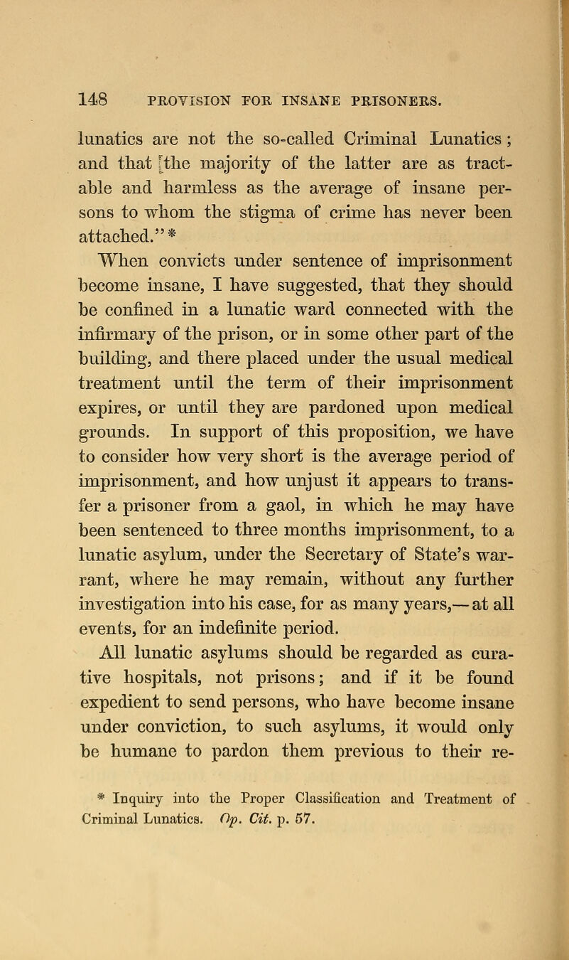 lunatics are not tlie so-called Criminal Lunatics; and that [the majority of the latter are as tract- able and harmless as the average of insane per- sons to whom the stigma of crime has never been attached.* When convicts under sentence of imprisonment become insane, I have suggested, that they should be confined in a lunatic ward connected with the infirmary of the prison, or in some other part of the building, and there placed under the usual medical treatment nntil the term of their imprisonment expires, or until they are pardoned upon medical grounds. In support of this proposition, we have to consider how very short is the average period of imprisonment, and how unjust it appears to trans- fer a prisoner from a gaol, in which he may have been sentenced to three months imprisonment, to a lunatic asylum, under the Secretary of State's war- rant, where he may remain, without any further investigation into his case, for as many years,— at all events, for an indefinite period. All lunatic asylums should be regarded as cura- tive hospitals, not prisons; and if it be found expedient to send persons, who have become insane under conviction, to such asylums, it would only be humane to pardon them previous to their re- * Inquiry into tlie Proper Classification and Treatment of Criminal Lunatics. Op. Cit. p. 57.
