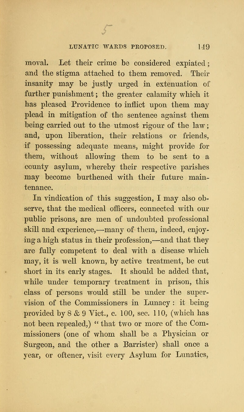moval. Let their crime be considered expiated; and the stigma attached to them removed. Their insanity may be justly urged in extenuation of further punishment; the greater calamity which it has pleased Providence to inflict upon them may plead in mitigation of the sentence against them being carried out to the utmost rigour of the law; and, upon liberation, their relations or friends, if possessing adequate means, might provide for them, without allowing them to be sent to a county asylum, whereby their respective parishes may become burthened with their future main- tenance. In vindication of this suggestion, I may also ob- serve, that the medical officers, connected with our public prisons, are men of undoubted professional skill and experience,—many of them, indeed, enjoy- ing a high status in their profession,—and that they are fully competent to deal with a disease which may, it is well known, by active treatment, be cut short in its early stages. It should be added that, while under temporary treatment in prison, this class of persons would still be under the super- vision of the Commissioners in Lunacy : it being provided by 8 & 9 Vict., c. 100, sec. 110, (which has not been repealed,)  that two or more of the Com- missioners (one of whom shall be a Physician or Surgeon, and the other a Barrister) shall once a year, or oftener, visit every Asylum for Lunatics,
