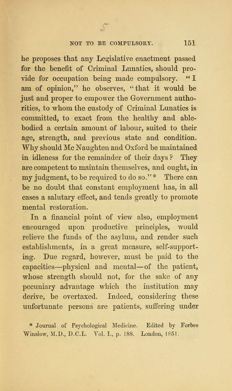 s NOT TO BE COMPULSORY. 151 he proposes that any Legislative enactment passed for the benefit of Criminal Lnnatics, should pro- vide for occupation being made compulsory. I am of opinion, he observes, that it would be just and proper to empower the Government autho- rities, to whom the custody of Criminal Lunatics is committed, to exact from the healthy and able- bodied a certain amount of labour, suited to their age, strength, and previous state and condition. Why should Mc Naughten and Oxford be maintained in idleness for the remainder of their days ? They are competent to maintain themselves, and ought, in my judgment, to be required to do so. * There can be no doubt that constant employment has, in all cases a salutary effect, and tends greatly to promote mental restoration. In a financial point of vievf also, employment encouraged upon productive principles, would relieve the funds of the asylum, and render such establishments, in a great measure, self-support- ing. Due regard, however, must be paid to the capacities—physical and mental—of the patient, whose strength should not, for the sake of any pecuniary advantage which the institution may derive, be overtaxed. Indeed, considering these unfortunate persons are patients, suffering under * Journal of Psychological Medicine. Edited by Forbes