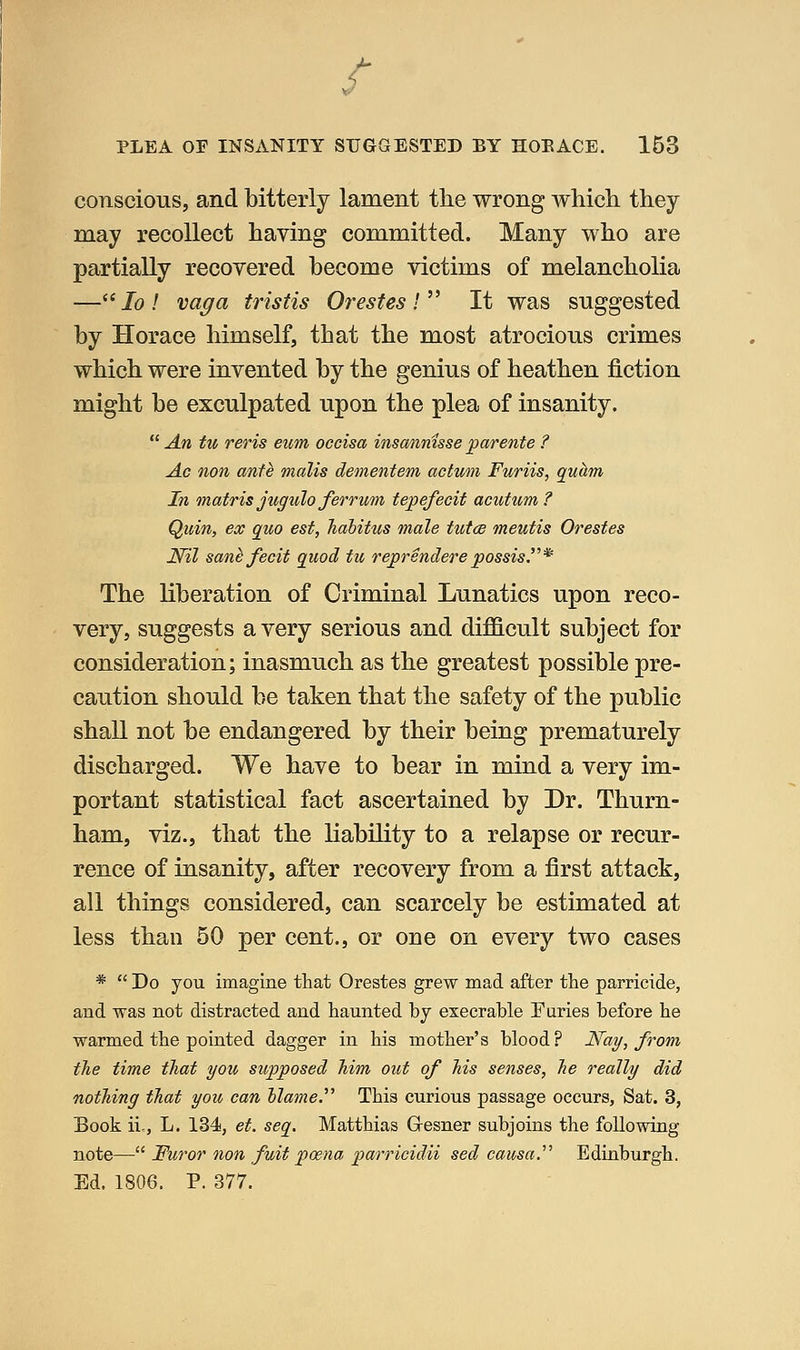 conscious, and bitterly lament the wrong wliich they may recollect having committed. Many who are partially recovered become victims of melancholia —/o/ vaga tristis Orestes I ^^ It was suggested by Horace himself, that the most atrocious crimes which were invented by the genius of heathen fiction might be exculpated upon the plea of insanity.  An tu reris eitm occisa insminisse parente ? Ac lion ante mails dementem actum Furiis, quhm In matris jugulo ferrum tepefecit acutum ? Quin, ex quo est, hahitus male tutce meutis Orestes Nil san^ fecit quod tu reprenderepossis.^''* The liberation of Criminal Lunatics upon reco- very, suggests a very serious and difficult subject for consideration; inasmuch as the greatest possible pre- caution should be taken that the safety of the public shall not be endangered by their being prematurely discharged. We have to bear in mind a very im- portant statistical fact ascertained by Dr. Thurn- ham, viz., that the liability to a relapse or recur- rence of insanity, after recovery from a first attack, all things considered, can scarcely be estimated at less than 50 per cent., or one on every two cases *  Do you imagine that Orestes grew mad after the parricide, and was not distracted and haunted by execrable Euries before he warmed the pointed dagger in his mother's blood? JSfay, from the time that you supposed him out of his senses, he really did nothing that you can hlame.^' This curious passage occurs. Sat. 3, Book ii,, L. 134, et. seq. Matthias Gresner subjoins the following note— Furor nan fuit poena parricidii sed causa.'''' Edinburgh. Ed. 1806. P. 877.