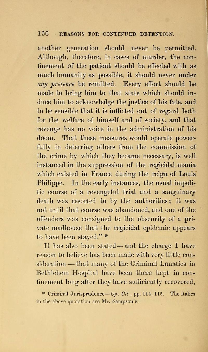 another generation should never be permitted. Although, therefore, in cases of murder, the con- finement of the patient should be effected with as much humanity as possible, it should never under any 'pretence be remitted. Every effort should be made to bring him to that state which should in- duce him to acknowledge the justice of his fate, and to be sensible that it is inflicted out of regard both for the welfare of himself and of society, and that revenge has no voice in the administration of his doom. That these measures would operate power- fully in deterring others from the commission of the crime by which they became necessary, is well instanced in the suppression of the regicidal mania which existed in France during the reign of Louis Philippe. In the early instances, the usual impoli- tic course of a revengeful trial and a sanguinary death was resorted to by the authorities; it was not until that course was abandoned, and one of the offenders was consigned to the obscurity of a pri- vate madhouse that the regicidal epidemic appears to have been stayed. * It has also been stated—and the charge I have reason to believe has been made with very little con- sideration — that many of the Criminal Lunatics in Bethlehem Hospital have been there kept in con- finement long after they have sufficiently recovered, * Criminal Jurisprudence—Op. Cit., pp. 114, 115. The italics in the above quotation are Mr. Sampson's.