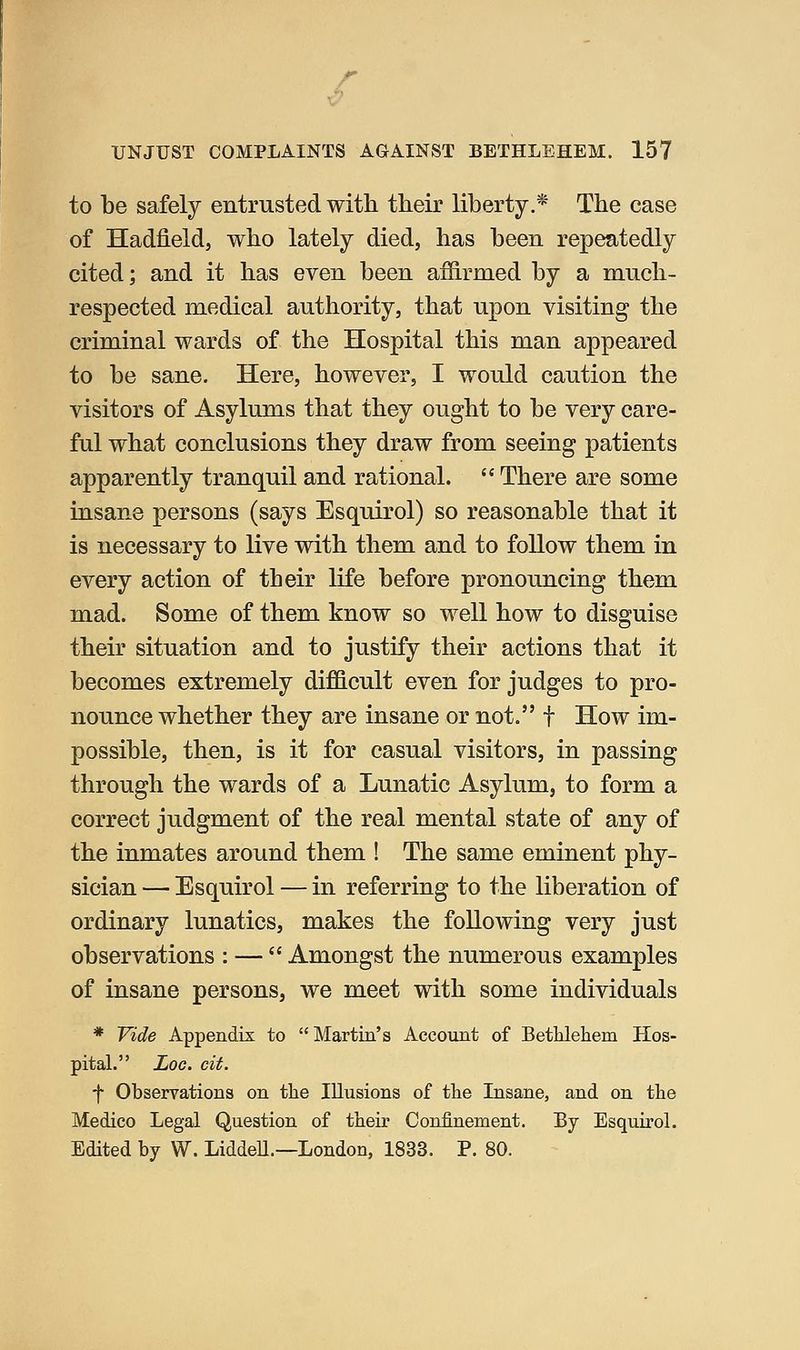UNJUST COMPLAINTS AGAINST BETHLEHEM. 157 to be safely entrusted with their liberty.* The case of Hadfield, who lately died, has been repeatedly cited; and it has even been affirmed by a much- respected medical authority, that upon visiting the criminal wards of the Hospital this man appeared to be sane. Here, however, I would caution the visitors of Asylums that they ought to be very care- ful what conclusions they draw from seeing patients apparently tranquil and rational. There are some insane persons (says Esquirol) so reasonable that it is necessary to live vrith them and to follow them in every action of their life before pronouncing them mad. Some of them know so well how to disguise their situation and to justify their actions that it becomes extremely difficult even for judges to pro- nounce whether they are insane or not. f How im- possible, then, is it for casual visitors, in passing through the wards of a Lunatic Asylum, to form a correct judgment of the real mental state of any of the inmates around them ! The same eminent phy- sician — Esquirol — in referring to the liberation of ordinary lunatics, makes the following very just observations : — Amongst the numerous examples of insane persons, we meet with some individuals * Vide Appendix to Martin's Account of Betlilehem Hos- pital. Log. cit. f Observations on the Illusions of the Insane, and on the Medico Legal Question of their Confinement. By Esquirol. Edited by W. LiddeU.—London, 1833. P. 80.