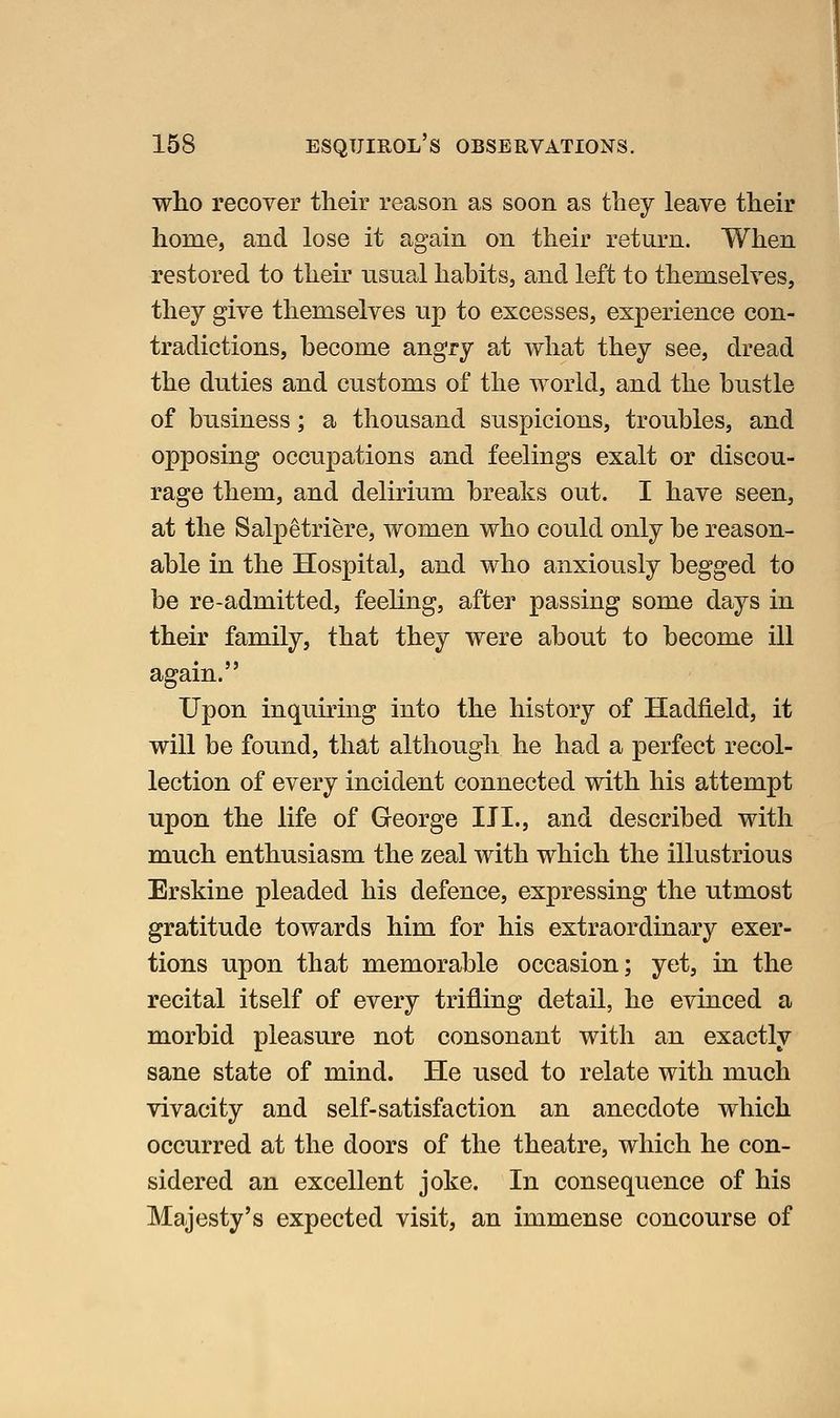 who recover their reason as soon as they leave their home, and lose it again on their return. When restored to theu' usual habits, and left to themselves, they give themselves up to excesses, experience con- tradictions, become angry at what they see, dread the duties and customs of the world, and the bustle of business; a thousand suspicions, troubles, and opposing occupations and feelings exalt or discou- rage them, and delirium breaks out. I have seen, at the Salpetriere, women who could only be reason- able in the Hospital, and who anxiously begged to be re-admitted, feeling, after passing some days in their family, that they were about to become ill again. Upon inquiring into the history of Hadfield, it will be found, that although he had a perfect recol- lection of every incident connected with his attempt upon the life of George IJI., and described with much enthusiasm the zeal with which the illustrious Erskine pleaded his defence, expressing the utmost gratitude towards him for his extraordinary exer- tions upon that memorable occasion; yet, in the recital itself of every trifling detail, he evinced a morbid pleasure not consonant with an exactly sane state of mind. He used to relate with much vivacity and self-satisfaction an anecdote which occurred at the doors of the theatre, which he con- sidered an excellent joke. In consequence of his Majesty's expected visit, an immense concourse of