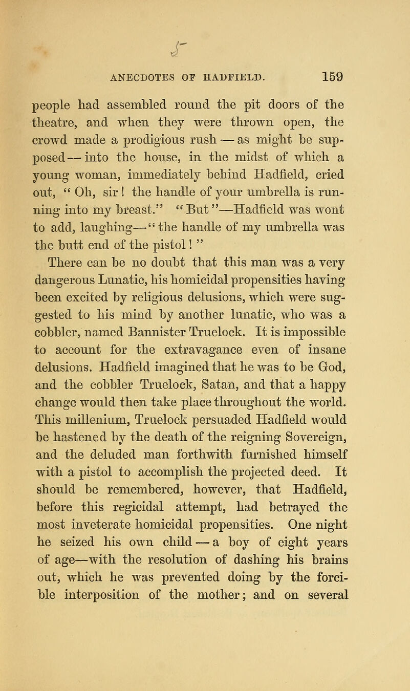 ANECDOTES OI HADFIELD. 159 people had assembled round the pit doors of the theatre, and when they were thrown open, the crowd made a prodigious rush — as might be sup- posed— into the house, in the midst of which a young woman, immediately behind Hadiield, cried out, Oh, sir ! the handle of your umbrella is run- ning into my breast. But—Hadfield was wont to add, laughing—the handle of my umbrella was the butt end of the pistol! There can be no doubt that this man was a very dangerous Lunatic, his homicidal propensities having been excited by religious delusions, which were sug- gested to his mind by another lunatic, who was a cobbler, named Bannister Truelock. It is impossible to account for the extravagance even of insane delusions. Hadfield imagined that he was to be God, and the cobbler Truelock, Satan, and that a happy change would then take place throughout the world. This millenium, Truelock persuaded Hadfield would be hastened by the death of the reigning Sovereign, and the deluded man forthwith furnished himself with a pistol to accomplish the projected deed. It should be remembered, however, that Hadfield, before this regicidal attempt, had betrayed the most inveterate homicidal propensities. One night he seized his own child — a boy of eight years of age—with the resolution of dashing his brains out, which he was prevented doing by the forci- ble interposition of the mother; and on several