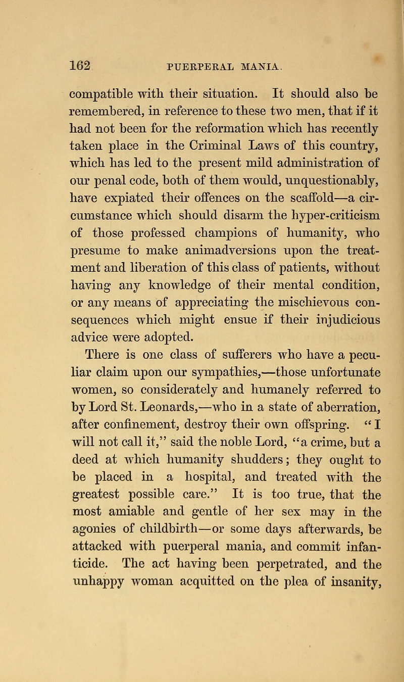 compatible with their situation. It should also be remembered, in reference to these two men, that if it had not been for the reformation which has recently taken place in the Criminal Laws of this country, which has led to the present mild administration of our penal code, both of them would, unquestionably, have expiated their offences on the scaffold—a cir- cumstance which should disarm the hyper-criticism of those professed champions of humanity, who presume to make animadversions upon the treat- ment and liberation of this class of patients, without having any knowledge of their mental condition, or any means of appreciating the mischievous con- sequences which might ensue if their injudicious advice were adopted. There is one class of sufferers who have a pecu- liar claim upon our sympathies,—those unfortunate women, so considerately and humanely referred to by Lord St. Leonards,—who in a state of aberration, after confinement, destroy their own offspring.  I will not call it, said the noble Lord, a crime, but a deed at which humanity shudders; they ouglit to be placed in a hospital, and treated with the greatest possible care. It is too true, that the most amiable and gentle of her sex may in the agonies of childbirth—or some days afterwards, be attacked with puerperal mania, and commit infan- ticide. The act having been perpetrated, and the unhappy woman acquitted on the plea of insanity.