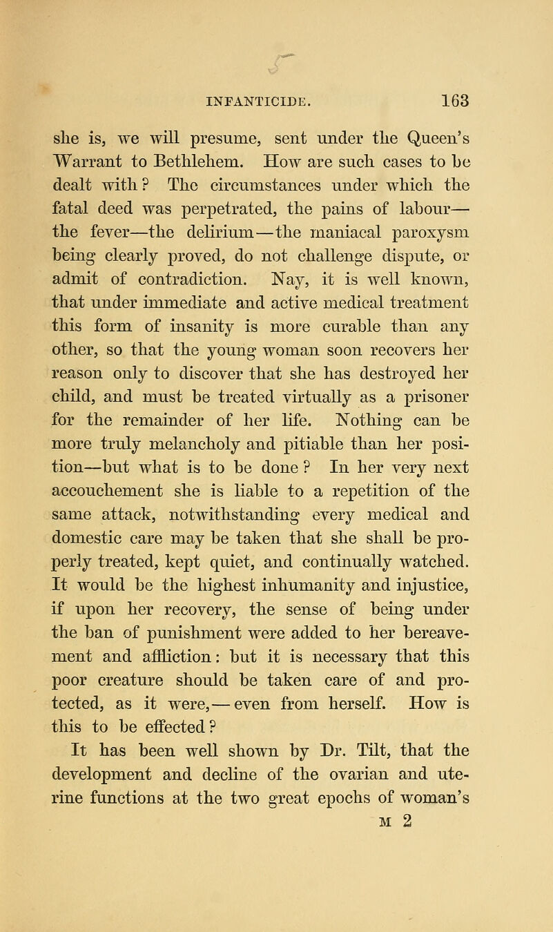 she is, we will presume, sent under the Queen's Warrant to Bethlehem. How are such cases to he dealt with? The circumstances under which the fatal deed was perpetrated, the pains of labour— the fever—the delirium—the maniacal paroxysm being clearly proved, do not challenge dispute, or admit of contradiction. Nay, it is well known, that under immediate and active medical treatment this form of insanity is more curable than any other, so that the young woman soon recovers her reason only to discover that she has destroyed her child, and must be treated virtually as a prisoner for the remainder of her life. Nothing can be more truly melancholy and pitiable than her posi- tion—but what is to be done ? In her very next accouchement she is liable to a repetition of the same attack, notwithstanding every medical and domestic care may be taken that she shall be pro- perly treated, kept quiet, and continually watched. It would be the highest inhumanity and injustice, if upon her recovery, the sense of being under the ban of punishment were added to her bereave- ment and affiction: but it is necessary that this poor creature should be taken care of and pro- tected, as it were,— even from herself. How is this to be effected ? It has been well shown by Dr. Tilt, that the development and decline of the ovarian and ute- rine functions at the two great epochs of woman's M 2