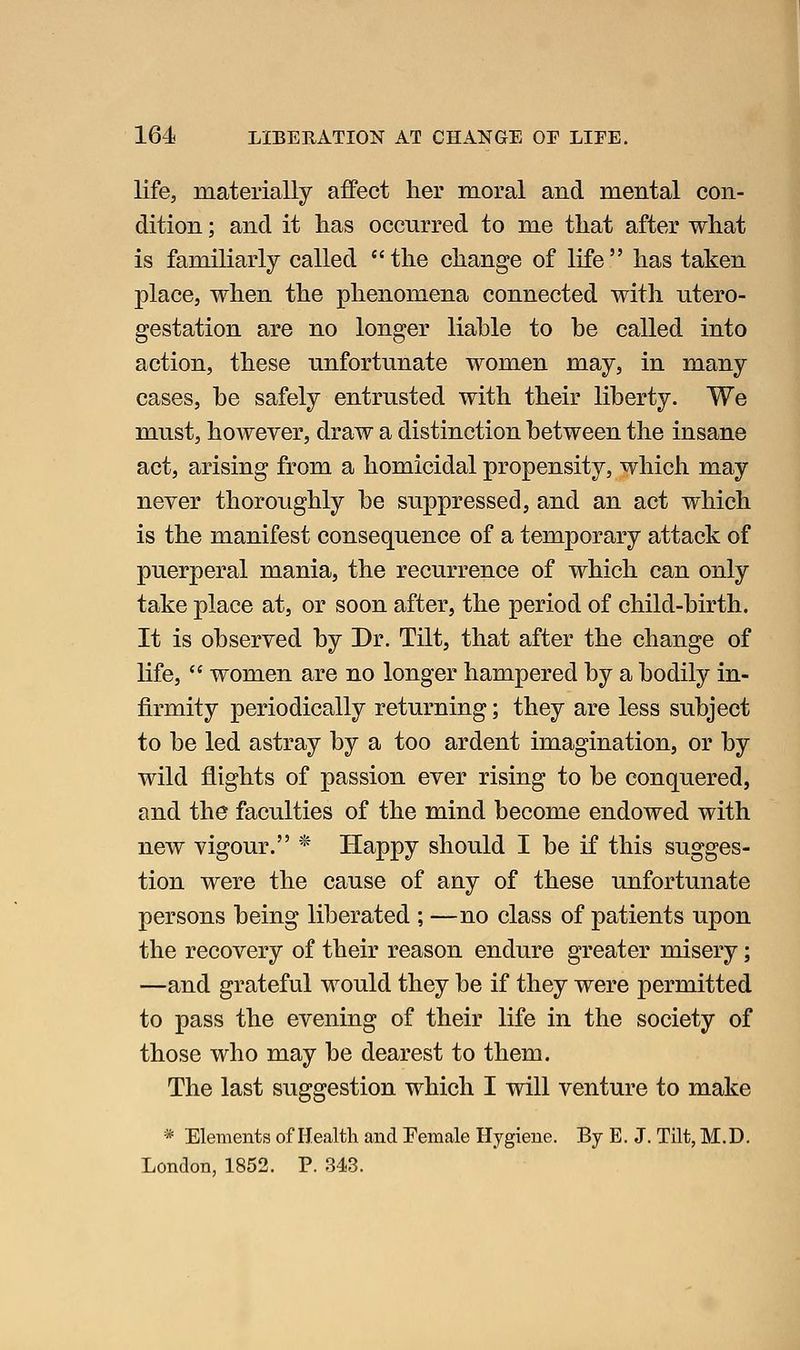 life, materially affect lier moral and mental con- dition ; and it has occnrred to me that after what is familiarly called the change of life has taken place, when the phenomena connected with utero- gestation are no longer liable to be called into action, these unfortunate women may, in many cases, be safely entrusted with their liberty. We must, however, draw a distinction between the insane act, arising from a homicidal propensity, which may never thoroughly be suppressed, and an act which is the manifest consequence of a temporary attack of puerperal mania, the recurrence of which can only take place at, or soon after, the period of child-birth. It is observed by Dr. Tilt, that after the change of life,  women are no longer hampered by a bodily in- firmity periodically returning; they are less subject to be led astray by a too ardent imagination, or by wild flights of passion ever rising to be conquered, and the faculties of the mind become endowed with new vigour. * Happy should I be if this sugges- tion were the cause of any of these unfortunate persons being liberated ; —no class of patients upon the recovery of their reason endure greater misery; —and grateful would they be if they were permitted to pass the evening of their life in the society of those who may be dearest to them. The last suggestion which I will venture to make * Elements of Health and Female Hygiene. By E. J. Tilt, M.D. London, 1852. P. 343.